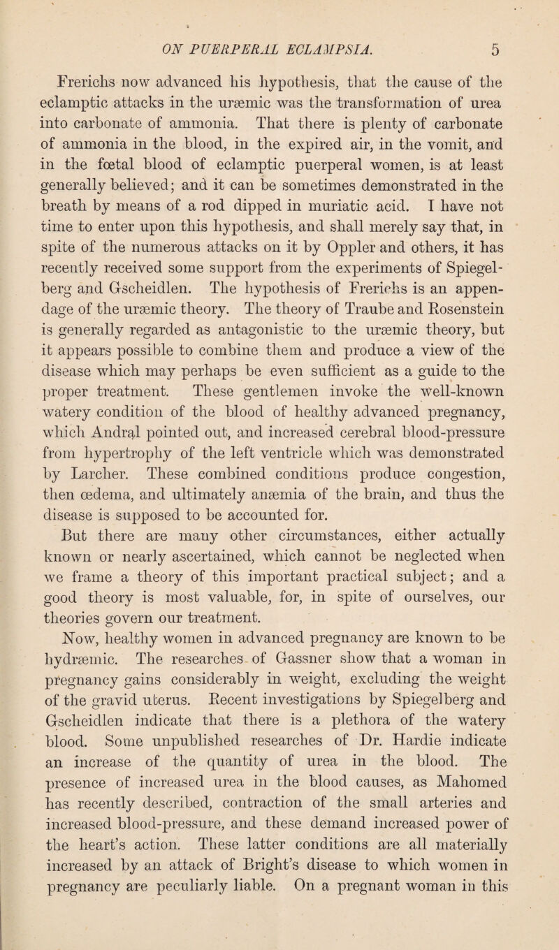 Frerichs now advanced his hypothesis, that the cause of the eclamptic attacks in the ursemic was the transformation of urea into carbonate of ammonia. That there is plenty of carbonate of ammonia in the blood, in the expired air, in the vomit, and in the foetal blood of eclamptic puerperal women, is at least generally believed; and it can be sometimes demonstrated in the breath by means of a rod dipped in muriatic acid. I have not time to enter upon this hypothesis, and shall merely say that, in spite of the numerous attacks on it by Oppler and others, it has recently received some support from the experiments of Spiegel - berg and Gscheidlen. The hypothesis of Frerichs is an appen¬ dage of the uraemic theory. The theory of Traube and Eosenstein is generally regarded as antagonistic to the uraemic theory, but it appears possible to combine them and produce a view of the disease which may perhaps be even sufficient as a guide to the proper treatment. These gentlemen invoke the Well-known watery condition of the blood of healthy advanced pregnancy, which Andral pointed out, and increased cerebral blood-pressure from hypertrophy of the left ventricle which was demonstrated by Larclier. These combined conditions produce congestion, then oedema, and ultimately anaemia of the brain, and thus the disease is supposed to be accounted for. But there are many other circumstances, either actually known or nearly ascertained, which cannot be neglected when we frame a theory of this important practical subject; and a good theory is most valuable, for, in spite of ourselves, our theories govern our treatment. JSTow, healthy women in advanced pregnancy are known to be hvdrsemic. The researches of Gassner show that a woman in pregnancy gains considerably in wrnight, excluding the weight of the gravid uterus. Eecent investigations by Spiegel berg and Gscheidlen indicate that there is a plethora of the watery blood. Some unpublished researches of Dr. Hardie indicate an increase of the quantity of urea in the blood. The presence of increased urea in the blood causes, as Mahomed has recently described, contraction of the small arteries and increased blood-pressure, and these demand increased power of the heart’s action. These latter conditions are all materially increased by an attack of Bright’s disease to which women in pregnancy are peculiarly liable. On a pregnant woman in this