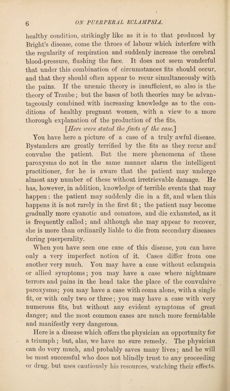 healthy condition, strikingly like as it is to that produced by Bright’s disease, come the throes of labour which interfere with the regularity of respiration and suddenly increase the cerebral blood-pressure, flushing the face. It does not seem wonderful that under this combination of circumstances fits should occur, and that they should often appear to recur simultaneously with the pains. If the uraemic theory is insufficient, so also is the theory of Traube ; but the bases of both theories may be advan¬ tageously combined with increasing knowledge as to the con¬ ditions of healthy pregnant women, with a view to a more thorough explanation of the production of the fits. [Here were stated the facts of the case.'] You have here a picture of a case of a truly awful disease. Bystanders are greatly terrified by the fits as they recur and convulse the patient. But the mere phenomena of these paroxysms do not in the same manner alarm the intelligent practitioner, for he is aware that the patient may undergo almost any number of these without irretrievable damage. He has, however, in addition, knowledge of terrible events that may happen: the patient may suddenly die in a fit, and when this happens it is not rarely in the first fit; the patient may become gradually more cyanotic and comatose, and die exhausted, as it is frequently called; and although she may appear to recover, she is more than ordinarily liable to die from secondary diseases during puerperality. When you have seen one case of this disease, you can have only a very imperfect notion of it. Cases differ from one another very much. You may have a case without eclampsia or allied symptoms; you may have a case where nightmare terrors and pains in the head take the place of the convulsive paroxysms; you may have a case with coma alone, with a single fit, or with only two or three; you may have a case with very numerous fits, but without any evident symptoms of great danger; and the most common cases are much more formidable and manifestly very dangerous. Here is a disease which offers the physician an opportunity for a triumph; but, alas, we have no sure remedy. The physician can do very much, and probably saves many lives; and he will be most successful who does not blindly trust to any proceeding or drug, but uses cautiously his resources, watching their effects.