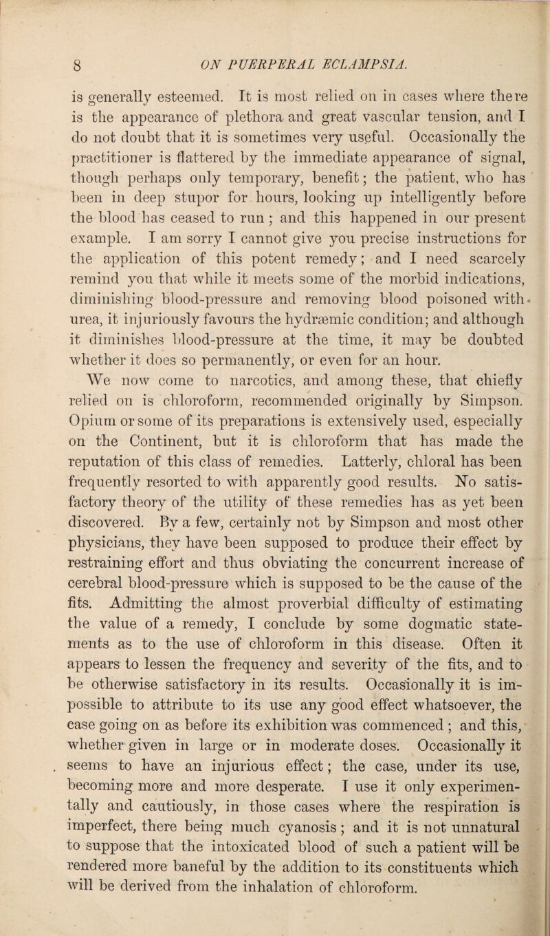 is generally esteemed. It is most relied on in cases where there is the appearance of plethora and great vascular tension, and I do not doubt that it is sometimes very useful. Occasionally the practitioner is flattered by the immediate appearance of signal, though perhaps only temporary, benefit; the patient, who has been in deep stupor for hours, looking up intelligently before the blood has ceased to run ; and this happened in our present example. I am sorry I cannot give you precise instructions for the application of this potent remedy; and I need scarcely remind you that while it meets some of the morbid indications, diminishing blood-pressure and removing blood poisoned with* urea, it injuriously favours the hydraemic condition; and although it diminishes blood-pressure at the time, it may be doubted whether it does so permanently, or even for an hour. We now come to narcotics, and among these, that chiefly relied on is chloroform, recommended originally by Simpson. Opium or some of its preparations is extensively used, especially on the Continent, but it is chloroform that has made the reputation of this class of remedies. Latterly, chloral has been frequently resorted to with apparently good results. No satis¬ factory theory of the utility of these remedies has as yet been discovered. By a few, certainly not by Simpson and most other physicians, they have been supposed to produce their effect by restraining effort and thus obviating the concurrent increase of cerebral blood-pressure which is supposed to be the cause of the fits. Admitting the almost proverbial difficulty of estimating the value of a remedy, I conclude by some dogmatic state¬ ments as to the use of chloroform in this disease. Often it appears to lessen the frequency and severity of the fits, and to be otherwise satisfactory in its results. Occasionally it is im¬ possible to attribute to its use any good effect whatsoever, the case going on as before its exhibition was commenced ; and this, whether given in large or in moderate doses. Occasionally it . seems to have an inj urious effect; the case, under its use, becoming more and more desperate. I use it only experimen¬ tally and cautiously, in those cases where the respiration is imperfect, there being much cyanosis; and it is not unnatural to suppose that the intoxicated blood of such a patient will be rendered more baneful by the addition to its constituents which will be derived from the inhalation of chloroform.