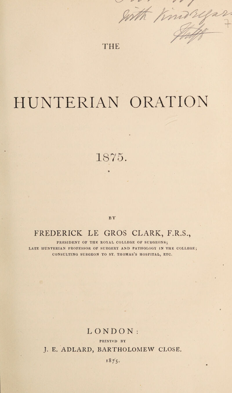 HUNTERIAN ORATION BY FREDERICK LE GROS CLARK, F.R.S., PRESIDENT OE THE ROYAL COLLEGE OE SURGEONS; LATE HUNTERIAN PROEESSOR OE SURGERY AND PATHOLOGY IN THE COLLEGE; CONSULTING SURGEON TO ST. THOMAS’S HOSPITAL, ETC. LONDON: PRINTED BY J. E. ADLARD, BARTHOLOMEW CLOSE.