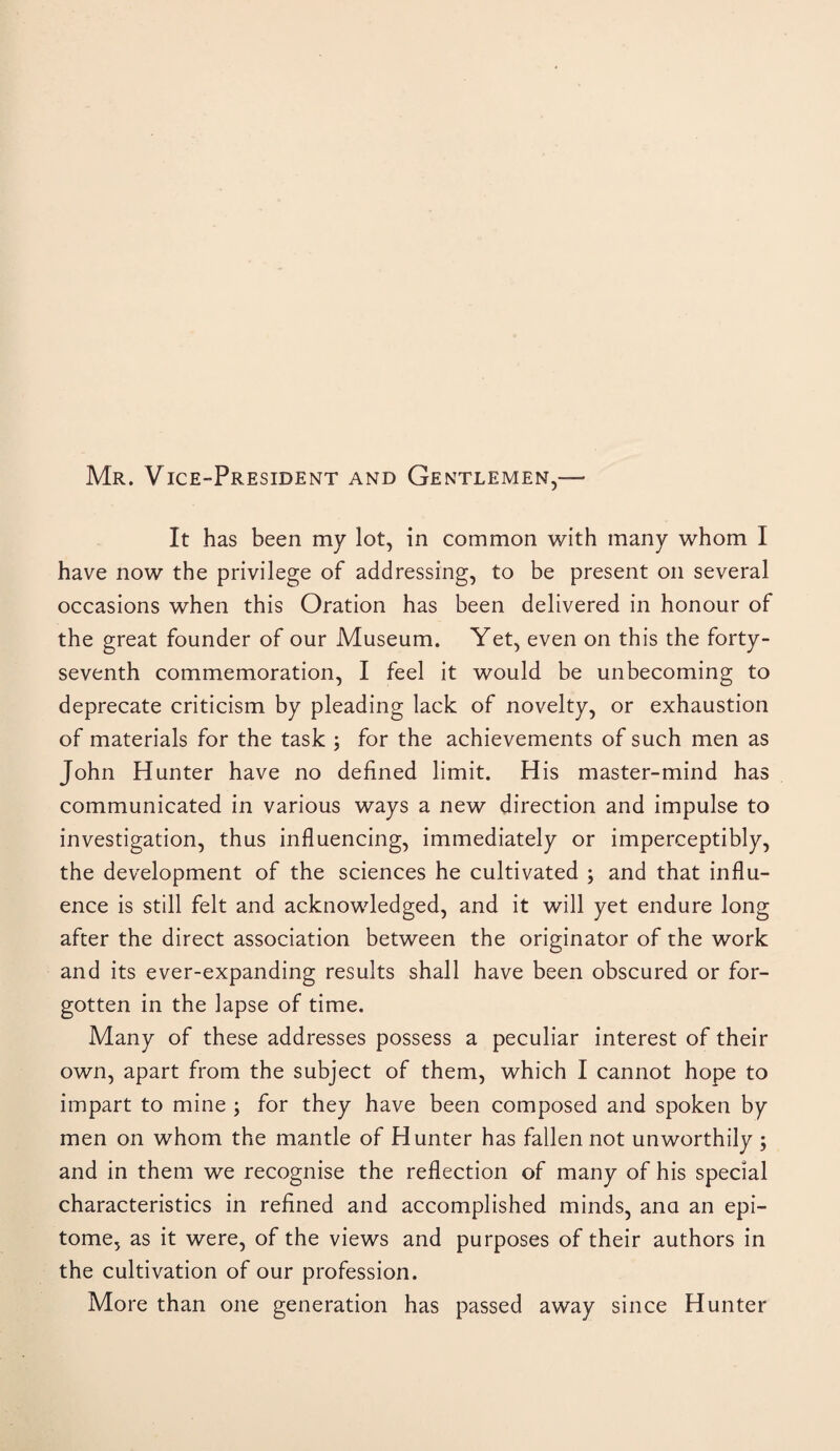 Mr. Vice-President and Gentlemen,— It has been my lot, in common with many whom I have now the privilege of addressing, to be present on several occasions when this Oration has been delivered in honour of the great founder of our Museum. Yet, even on this the forty- seventh commemoration, I feel it would be unbecoming to deprecate criticism by pleading lack of novelty, or exhaustion of materials for the task ; for the achievements of such men as John Hunter have no defined limit. His master-mind has communicated in various ways a new direction and impulse to investigation, thus influencing, immediately or imperceptibly, the development of the sciences he cultivated ; and that influ¬ ence is still felt and acknowledged, and it will yet endure long after the direct association between the originator of the work and its ever-expanding results shall have been obscured or for¬ gotten in the lapse of time. Many of these addresses possess a peculiar interest of their own, apart from the subject of them, which I cannot hope to impart to mine ; for they have been composed and spoken by men on whom the mantle of Hunter has fallen not unworthily ; and in them we recognise the reflection of many of his special characteristics in refined and accomplished minds, ana an epi¬ tome, as it were, of the views and purposes of their authors in the cultivation of our profession. More than one generation has passed away since Hunter