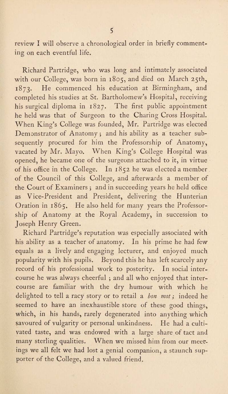 review I will observe a chronological order in briefly comment¬ ing on each eventful life. Richard Partridge, who was long and intimately associated with our College, was born in 1805, and died on March 25th, 1873. He commenced his education at Birmingham, and completed his studies at St. Bartholomew’s Hospital, receiving his surgical diploma in 1827. The first public appointment he held was that of Surgeon to the Charing Cross Hospital. When King’s College was founded, Mr. Partridge was elected Demonstrator of Anatomy ; and his ability as a teacher sub¬ sequently procured for him the Professorship of Anatomy, vacated by Mr. Mayo. When King’s College Hospital was opened, he became one of the surgeons attached to it, in virtue of his office in the College. In 1852 he was elected a member of the Council of this College, and afterwards a member of the Court of Examiners ; and in succeeding years he held office as Vice-President and President, delivering the Hunterian Oration in 1865. He also held for many years the Professor¬ ship of Anatomy at the Royal Academy, in succession to Joseph Henry Green. Richard Partridge’s reputation was especially associated with his ability as a teacher of anatomy. In his prime he had few equals as a lively and engaging lecturer, and enjoyed much popularity with his pupils. Beyond this he has left scarcely any record of his professional work to posterity. In social inter¬ course he was always cheerful ; and all who enjoyed that inter¬ course are familiar with the dry humour with which he delighted to tell a racy story or to retail a bon mot; indeed he seemed to have an inexhaustible store of these good things, which, in his hands, rarely degenerated into anything which savoured of vulgarity or personal unkindness. He had a culti¬ vated taste, and was endowed with a large share of tact and many sterling qualities. When we missed him from our meet¬ ings we all felt we had lost a genial companion, a staunch sup¬ porter of the College, and a valued friend.