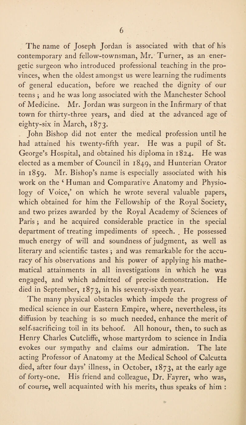 The name of Joseph Jordan is associated with that of his contemporary and fellow-townsman, Mr. Turner, as an ener¬ getic surgeon who introduced professional teaching in the pro¬ vinces, when the oldest amongst us were learning the rudiments of general education, before we reached the dignity of our teens ; and he was long associated with the Manchester School of Medicine. Mr. Jordan was surgeon in the Infirmary of that town for thirty-three years, and died at the advanced age of eighty-six in March, 1873. John Bishop did not enter the medical profession until he had attained his twenty-fifth year. He was a pupil of St. George’s Hospital, and obtained his diploma in 1824. He was elected as a member of Council in 1849, an<^ Hunterian Orator in 1859. Mr. Bishop’s name is especially associated with his work on the c Human and Comparative Anatomy and Physio- logy of Voice,’ on which he wrote several valuable papers, which obtained for him the Fellowship of the Royal Society, and two prizes awarded by the Royal Academy of Sciences of Paris; and he acquired considerable practice in the special department of treating impediments of speech. . He possessed much energy of will and soundness of judgment, as well as literary and scientific tastes ; and was remarkable for the accu¬ racy of his observations and his power of applying his mathe¬ matical attainments in all investigations in which he was engaged, and which admitted of precise demonstration. He died in September, 1873, in his seventy-sixth year. The many physical obstacles which impede the progress of medical science in our Eastern Empire, where, nevertheless, its diffusion by teaching is so much needed, enhance the merit of self-sacrificing toil in its behoof. All honour, then, to such as Henry Charles Cutcliffe, whose martyrdom to science in India evokes our sympathy and claims our admiration. The late acting Professor of Anatomy at the Medical School of Calcutta died, after four days’ illness, in October, 1873, at the early age of forty-one. His friend and colleague, Dr. Fayrer, who was, of course, well acquainted with his merits, thus speaks of him :