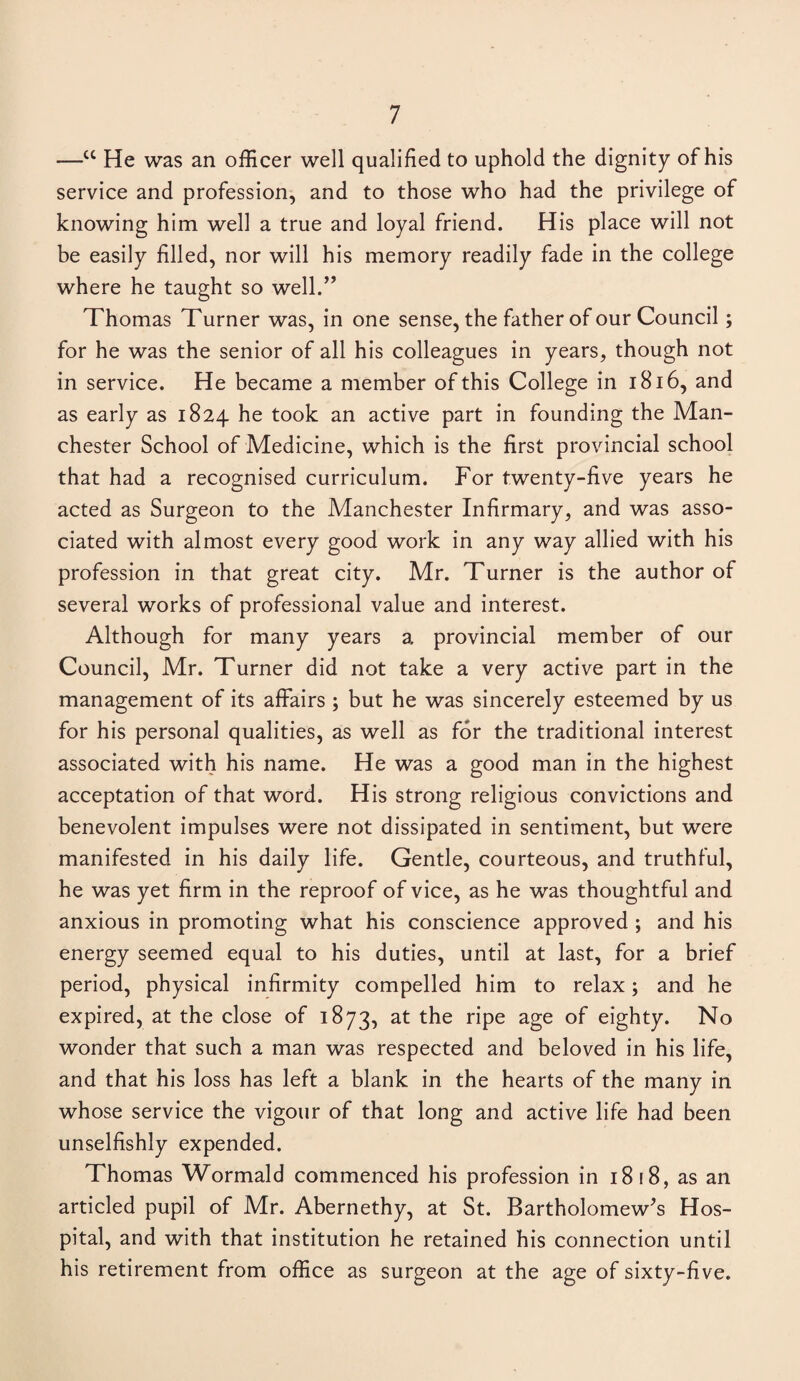 —cc He was an officer well qualified to uphold the dignity of his service and profession, and to those who had the privilege of knowing him well a true and loyal friend. His place will not be easily filled, nor will his memory readily fade in the college where he taught so well.” Thomas Turner was, in one sense, the father of our Council; for he was the senior of all his colleagues in years, though not in service. He became a member of this College in 1816, and as early as 1824 he took an active part in founding the Man¬ chester School of Medicine, which is the first provincial school that had a recognised curriculum. For twenty-five years he acted as Surgeon to the Manchester Infirmary, and was asso¬ ciated with almost every good work in any way allied with his profession in that great city. Mr. Turner is the author of several works of professional value and interest. Although for many years a provincial member of our Council, Mr. Turner did not take a very active part in the management of its affairs ; but he was sincerely esteemed by us for his personal qualities, as well as for the traditional interest associated with his name. He was a good man in the highest acceptation of that word. His strong religious convictions and benevolent impulses were not dissipated in sentiment, but were manifested in his daily life. Gentle, courteous, and truthful, he was yet firm in the reproof of vice, as he was thoughtful and anxious in promoting what his conscience approved ; and his energy seemed equal to his duties, until at last, for a brief period, physical infirmity compelled him to relax; and he expired, at the close of 1873, at the ripe age of eighty. No wonder that such a man was respected and beloved in his life, and that his loss has left a blank in the hearts of the many in whose service the vigour of that long and active life had been unselfishly expended. Thomas Wormald commenced his profession in 1818, as an articled pupil of Mr. Abernethy, at St. Bartholomew's Hos¬ pital, and with that institution he retained his connection until his retirement from office as surgeon at the age of sixty-five.