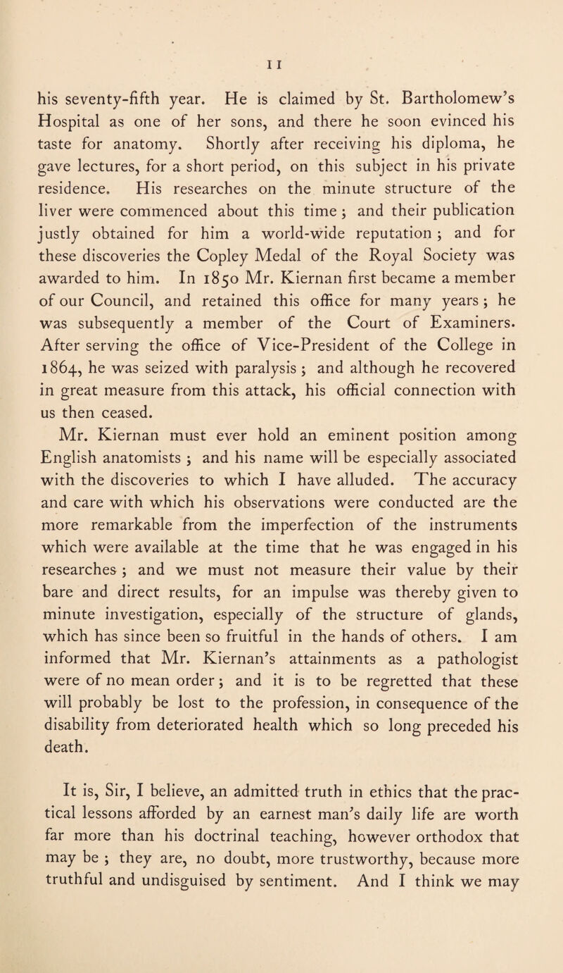 his seventy-fifth year. He is claimed by St. Bartholomew’s Hospital as one of her sons, and there he soon evinced his taste for anatomy. Shortly after receiving his diploma, he gave lectures, for a short period, on this subject in his private residence. His researches on the minute structure of the liver were commenced about this time ; and their publication justly obtained for him a world-wide reputation ; and for these discoveries the Copley Medal of the Royal Society was awarded to him. In 1850 Mr. Kiernan first became a member of our Council, and retained this office for many years ; he was subsequently a member of the Court of Examiners. After serving the office of Vice-President of the College in 1864, he was seized with paralysis ; and although he recovered in great measure from this attack, his official connection with us then ceased. Mr. Kiernan must ever hold an eminent position among English anatomists ; and his name will be especially associated with the discoveries to which I have alluded. The accuracy and care with which his observations were conducted are the more remarkable from the imperfection of the instruments which were available at the time that he was engaged in his researches ; and we must not measure their value by their bare and direct results, for an impulse was thereby given to minute investigation, especially of the structure of glands, which has since been so fruitful in the hands of others. I am informed that Mr. Kiernan’s attainments as a pathologist were of no mean order; and it is to be regretted that these will probably be lost to the profession, in consequence of the disability from deteriorated health which so long preceded his death. It is, Sir, I believe, an admitted truth in ethics that the prac¬ tical lessons afforded by an earnest man’s daily life are worth far more than his doctrinal teaching, however orthodox that may be ; they are, no doubt, more trustworthy, because more