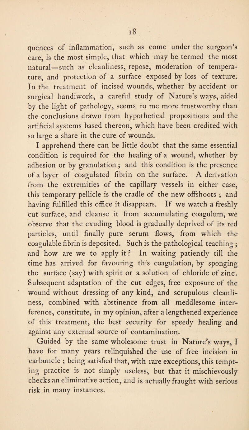 quences of inflammation, such as come under the surgeon’s care, is the most simple, that which may be termed the most natural—such as cleanliness, repose, moderation of tempera¬ ture, and protection of a surface exposed by loss of texture. In the treatment of incised wounds, whether by accident or surgical handiwork, a careful study of Nature’s ways, aided by the light of pathology, seems to me more trustworthy than the conclusions drawn from hypothetical propositions and the artificial systems based thereon, which have been credited with so large a share in the cure of wounds. I apprehend there can be little doubt that the same essential condition is required for the healing of a wound, whether by adhesion or by granulation ; and this condition is the presence of a layer of coagulated fibrin on the surface. A derivation from the extremities of the capillary vessels in either case, this temporary pellicle is the cradle of the new offshoots ; and having fulfilled this office it disappears. If we watch a freshly cut surface, and cleanse it from accumulating coagulum, we observe that the exuding blood is gradually deprived of its red particles, until finally pure serum flows, from which the coagulable fibrin is deposited. Such is the pathological teaching ; and how are we to apply it ? In waiting patiently till the time has arrived for favouring this coagulation, by sponging the surface (say) with spirit or a solution of chloride of zinc. Subsequent adaptation of the cut edges, free exposure of the wound without dressing of any kind, and scrupulous cleanli¬ ness, combined with abstinence from all meddlesome inter¬ ference, constitute, in my opinion, after a lengthened experience of this treatment, the best security for speedy healing and against any external source of contamination. Guided by the same wholesome trust in Nature’s ways, I have for many years relinquished the use of free incision in carbuncle ; being satisfied that, with rare exceptions, this tempt¬ ing practice is not simply useless, but that it mischievously checks an eliminative action, and is actually fraught with serious risk in many instances.