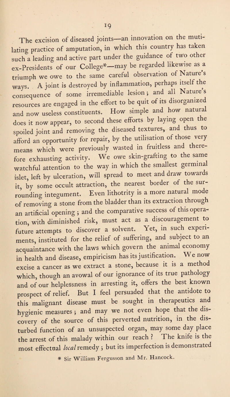 The excision of diseased joints—an innovation on the muti¬ lating practice of amputation, in which this country has taken such a leading and active part under the guidance of two other ex-Presidents of our College*-may be regarded likewise as a triumph we owe to the same careful observation of Nature’s ways. A joint is destroyed by inflammation, perhaps itself the consequence of some irremediable lesion; and all Natures resources are engaged in the effort to be quit of its disorganized and now useless constituents. How simple and how natural does it now appear, to second these efforts by laying open the spoiled joint and removing the diseased textures, and thus to afford an opportunity for repair, by the utilisation of those very means which were previously wasted in fruitless and there¬ fore exhausting activity. We owe skin-grafting to the same watchful attention to the way in which the smallest germinal islet, left by ulceration, will spread to meet and draw towards it, by some occult attraction, the nearest border of the sur¬ rounding integument. Even lithotrity is a more natural mode of removing a stone from the bladder than its extraction through an artificial opening ; and the comparative success of this opera¬ tion, with diminished risk, must act as a discouragement to future attempts to discover a solvent. Yet, in such experi¬ ments, instituted for the relief of suffering, and subject to an acquaintance with the laws which govern the animal economy in health and disease, empiricism has its justification. We now excise a cancer as we extract a stone, because it is a method which, though an avowal of our ignorance of its true pathology and of our helplessness in arresting it, offers the best known prospect of relief. But I feel persuaded that the antidote to this malignant disease must be sought in therapeutics and hygienic measures ; and may we not even hope that the dis¬ covery of the source of this perverted nutrition, in the dis¬ turbed function of an unsuspected organ, may some day place the arrest of this malady within our reach ? The knife is the most effectual local remedy ; but its imperfection is demonstrated # Sir William Fergusson and Mr. Hancock.