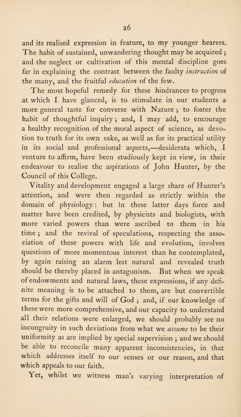 and its realised expression in feature, to my younger hearers. The habit of sustained, unwandering thought may be acquired ; and the neglect or cultivation of this mental discipline goes far in explaining the contrast between the faulty instruction of the many, and the fruitful education of the few. The most hopeful remedy for these hindrances to progress at which I have glanced, is to stimulate in our students a more general taste for converse with Nature ; to foster the habit of thoughtful inquiry; and, I may add, to encourage a healthy recognition of the moral aspect of science, as devo¬ tion to truth for its own sake, as well as for its practical utility in its social and professional aspects,—desiderata which, I venture to affirm, have been studiously kept in view, in their endeavour to realise the aspirations of John Hunter, by the Council of this College. Vitality and development engaged a large share of Hunter’s attention, and were then regarded as strictly within the domain of physiology: but in these latter days force and matter have been credited, by physicists and biologists, with more varied powers than were ascribed to them in his time ; and the revival of speculations, respecting the asso¬ ciation of these powers with life and evolution, involves questions of more momentous interest than he contemplated, by again raising an alarm lest natural and revealed truth should be thereby placed in antagonism. But when we speak of endowments and natural laws, these expressions, if any defi¬ nite meaning is to be attached to them, are but convertible terms for the gifts and will of God ; and, if our knowledge of these were more comprehensive, and our capacity to understand all their relations were enlarged, we should probably see no incongruity in such deviations from what we assume to be their uniformity as are implied by special supervision \ and we should be able to reconcile many apparent inconsistencies, in that which addresses itself to our senses or our reason, and that which appeals to our faith. Yet, whilst we witness man’s varying interpretation of