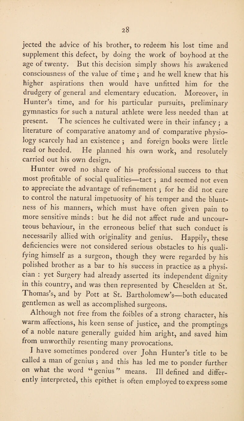 jected the advice of his brother, to redeem his lost time and supplement this defect, by doing the work of boyhood at the age of twenty. But this decision simply shows his awakened consciousness of the value of time; and he well knew that his higher aspirations then would have unfitted him for the drudgery of general and elementary education. Moreover, in Hunter’s time, and for his particular pursuits, preliminary gymnastics for such a natural athlete were less needed than at present. The sciences he cultivated were in their infancy; a literature of comparative anatomy and of comparative physio- logy scarcely had an existence ; and foreign books were little read or heeded. He planned his own work, and resolutely carried out his own design. Hunter owed no share of his professional success to that most profitable of social qualities—tact ; and seemed not even to appreciate the advantage of refinement for he did not care to control the natural impetuosity of his temper and the blunt¬ ness of his manners, which must have often given pain to more sensitive minds : but he did not affect rude and uncour- teous behaviour, in the erroneous belief that such conduct is necessarily allied with originality and genius. Happily, these deficiencies were not considered serious obstacles to his quali- fying himself as a surgeon, though they were regarded by his polished brother as a bar to his success in practice as a physi¬ cian : yet Surgery had already asserted its independent dignity in this country, and was then represented by Cheselden at St. Thomas’s, and by Pott at St. Bartholomew’s—both educated gentlemen as well as accomplished surgeons. Although not free from the foibles of a strong character, his warm affections, his keen sense of justice, and the promptings of a noble nature generally guided him aright, and saved him from unworthily resenting many provocations. I have sometimes pondered over John Hunter’s title to be called a man of genius ; and this has led me to ponder further on what the word ugenius” means. Ill defined and differ¬ ently interpieted, this epithet is often employed to express some