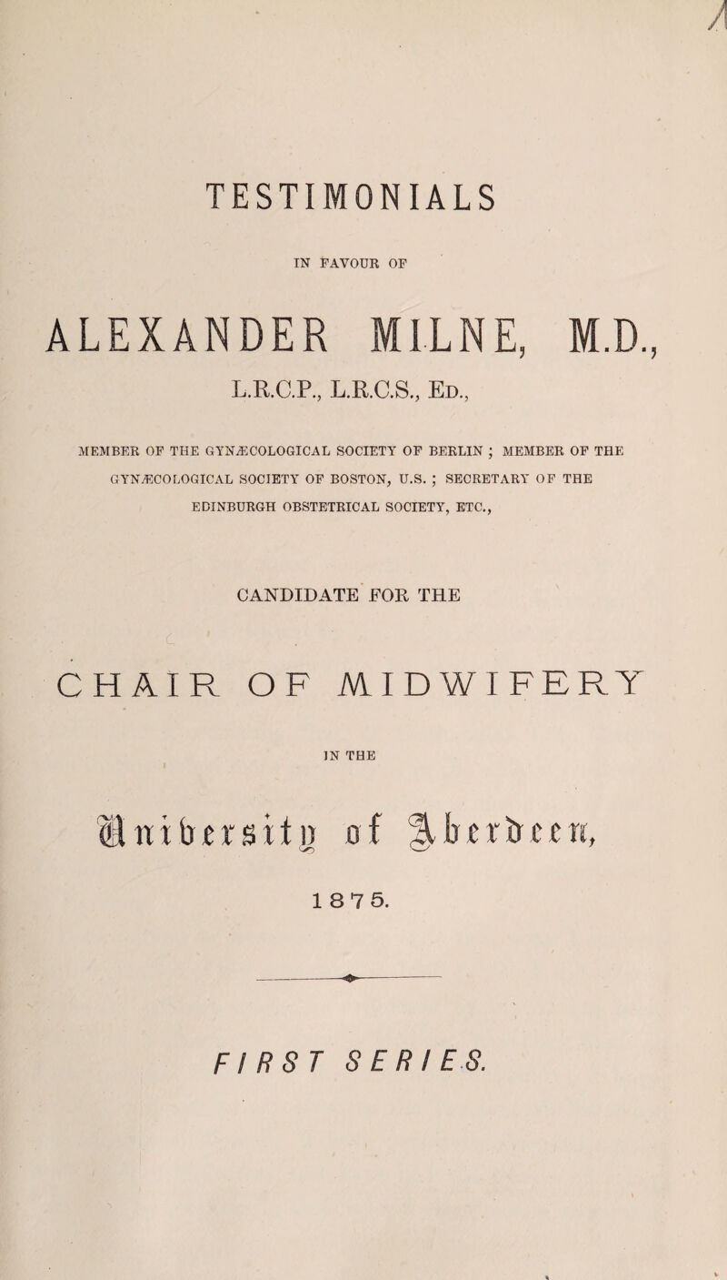 A TESTIMONIALS IN FAVOUR OF ALEXANDER MILNE, M.D., L.R.C.P., L.R.C.S., Ed., MEMBER OF THE GYNECOLOGICAL SOCIETY OF BERLIN ; MEMBER OF THE GYNECOLOGICAL SOCIETY OF BOSTON, U.S. ; SECRETARY OF THE EDINBURGH OBSTETRICAL SOCIETY, ETC., CANDIDATE EOR THE CHAIR OF MIDWIFERY ]N THE Unib^rsitii of %bcrbccn, 18 75. FIRST SERIES.