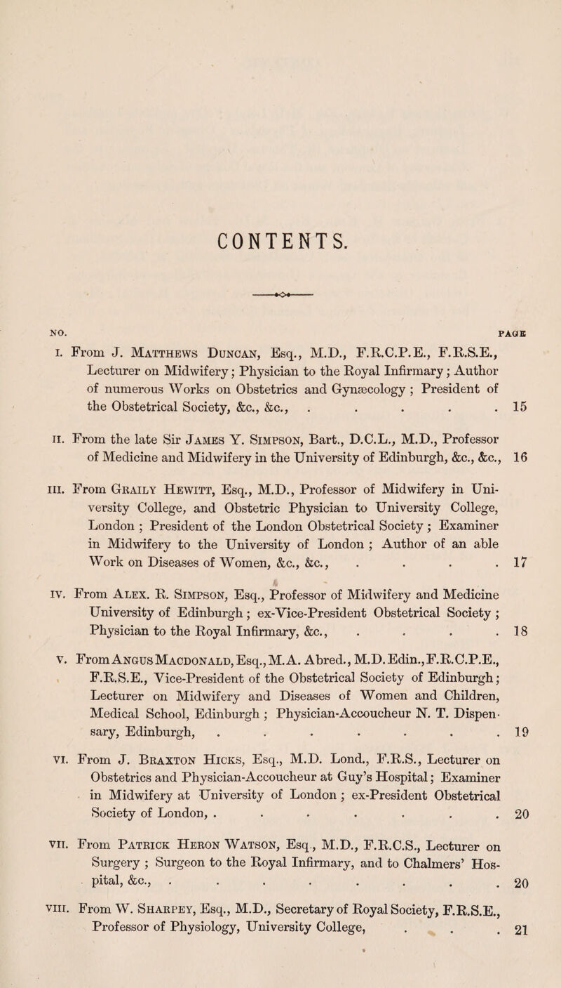 -+0* NO. PAGE i. From J. Matthews Duncan, Esq., M.D., F.R.C.P.E., F.R.S.E., Lecturer on Midwifery; Physician to the Royal Infirmary; Author of numerous Works on Obstetrics and Gynaecology ; President of the Obstetrical Society, &c., &c., . . . . .15 ii. From the late Sir James Y. Simpson, Bart., D.C.L., M.D., Professor of Medicine and Midwifery in the University of Edinburgh, &c., &c., 16 hi. From Grail y Hewitt, Esq., M.D., Professor of Midwifery in Uni¬ versity College, and Obstetric Physician to University College, London ; President of the London Obstetrical Society ; Examiner in Midwifery to the University of London ; Author of an able Work on Diseases of Women, &c., &c., . . . .17 iv. From Alex. R. Simpson, Esq., Professor of Midwifery and Medicine University of Edinburgh; ex-Vice-President Obstetrical Society ; Physician to the Royal Infirmary, &c., . . . .18 v. FromANGUsMACDONALD,Esq.,M.A. Abred., M.D.Edin.,F.R.C.P.E., F.R.S.E., Vice-President of the Obstetrical Society of Edinburgh; Lecturer on Midwifery and Diseases of Women and Children, Medical School, Edinburgh ; Physician-Accoucheur N. T. Dispen¬ sary, Edinburgh, . . . . . . .19 vi. From J. Braxton Hicks, Esq., M.D. Lond., F.R.S., Lecturer on Obstetrics and Physician-Accoucheur at Guy’s Hospital; Examiner in Midwifery at University of London; ex-President Obstetrical Society of London, . . . . . . .20 vii. From Patrick Heron Watson, Esq., M.D., F.R.C.S., Lecturer on Surgery ; Surgeon to the Royal Infirmary, and to Chalmers’ Hos¬ pital, &c., ........ 20 viii. From W. Sharpey, Esq., M.D., Secretary of Royal Society, F.R.S.E., Professor of Physiology, University College, . . .21