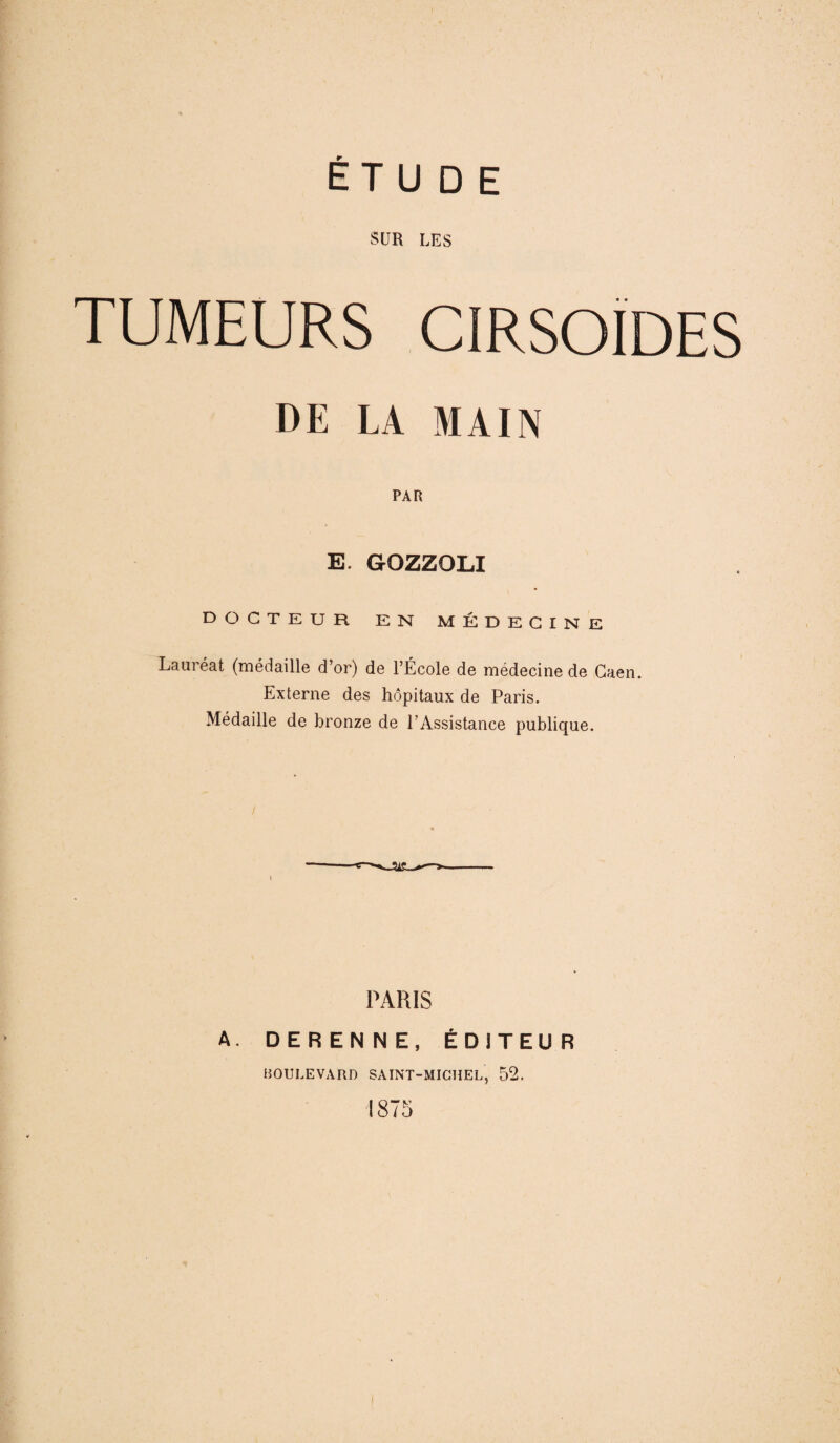 SUR LES TUMEURS CIRSOÏDES DE LA MAIN PAR E. GrOZZQLI DOCTEUR EN MÉDECINE Lauréat (médaille d’or) de l’École de médecine de Caen. Externe des hôpitaux de Paris. Médaille de bronze de l’Assistance publique. PARIS A. DERENNE, ÉDITEUR BOULEVARD SAINT-MICHEL, 52. ! 875