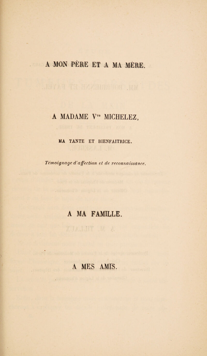 A MON PÈRE ET A MA MÈRE. A MADAME Vve MICHELEZ, MA TANTE ET BIENFAITRICE. Témoignage d'affection et de reconnaissance. A MA FAMILLE. A MES AMIS.