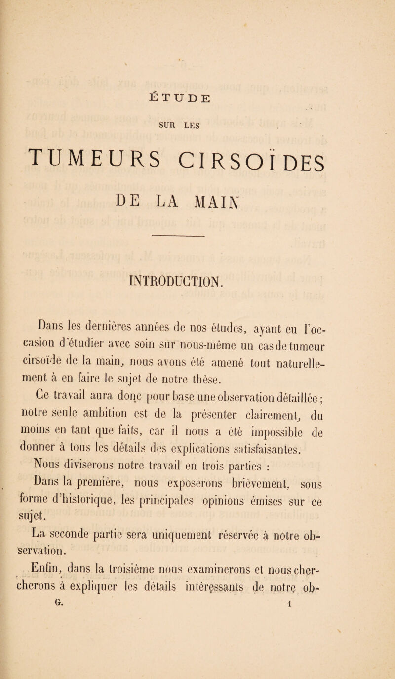 SUR LES TUMEURS CIRSOÏDES DE LA MAIN INTRODUCTION. Dans les dernières années de nos études, ayant eu Toc- casion d étudier avec soin sur nous-même un cas de tumeur cirsoïde de la main, nous avons été amené tout naturelle¬ ment à en faire le sujet de notre thèse. Ce travail aura donc pour base une observation détaillée ; notre seule ambition est de la présenter clairement, du moins en tant que faits, car il nous a été impossible de donner à tous les détails des explications satisfaisantes. Nous diviserons notre travail en trois parties : Dans la première, nous exposerons brièvement, sous forme d’historique, les principales opinions émises sur ce sujet. La seconde partie sera uniquement réservée à notre ob¬ servation. Enfin, dans la troisième nous examinerons et nous cher- r cherons à expliquer les détails intéressants de notre ob- G. 1