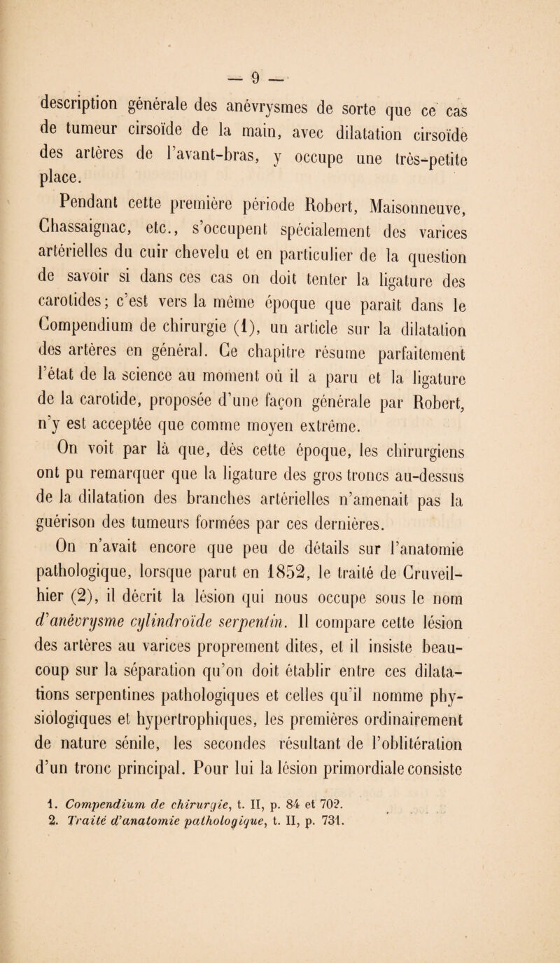 desciiption générale des anévrysmes de sorte que ce cas de tumeur cirsoïde de la main, avec dilatation cirsoïde des artères de 1 avant-bras, y occupe une très-petite place. Pendant cette première période Robert, Maisonneuve, Chassaignac, etc., s occupent spécialement des varices artérielles du cuir chevelu et en particulier de la question de savoir si dans ces cas on doit tenter la ligature des carotides; c’est vers la même époque que paraît dans le Compendium de chirurgie (1), un article sur la dilatation des artères en général. Ce chapitre résume parfaitement l’état de la science au moment où il a paru et la ligature de la carotide, proposée d’une façon générale par Robert, n’y est acceptée que comme moyen extrême. On voit par là que, dès cette époque, les chirurgiens ont pu remarquer que la ligature des gros troncs au-dessus de la dilatation des branches artérielles n’amenait pas la guérison des tumeurs formées par ces dernières. On n’avait encore que peu de détails sur l’anatomie pathologique, lorsque parut en 1852, le traité de Cruveil- hier (2), il décrit la lésion qui nous occupe sous le nom cTanévrysme cylindroïde serpentin. 11 compare cette lésion des artères au varices proprement dites, et il insiste beau¬ coup sur la séparation qu’on doit établir entre ces dilata¬ tions serpentines pathologiques et celles qu’il nomme phy¬ siologiques et hypertrophiques, les premières ordinairement de nature sénile, les secondes résultant de l’oblitération d’un tronc principal. Pour lui la lésion primordiale consiste 1. Compendium de chirurgie, t. II, p. 84 et 702. 2. Traité d'anatomie pathologique, t. II, p. 731.