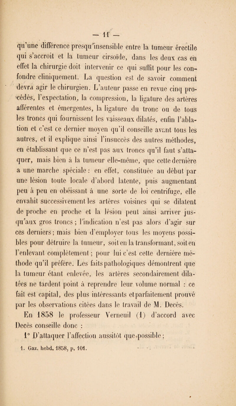 qu une différence presqu insensible entre la tumeur érectile qui s’accroît et la tumeur cirsoïde, dans les deux cas en effet la chirurgie doit intervenir ce qui suffit pour les con¬ fondre cliniquement. La question est de savoir comment devra agir le chirurgien. L’auteur passe en revue cinq pro¬ cédés, l’expectation, la compression, la ligature des artères afférentes et émergentes, la ligature du tronc ou de tous les troncs qui fournissent les vaisseaux dilatés, enfin l’abla¬ tion et c’est ce dernier moyen qu’il conseille avant tous les autres, et il explique ainsi l’insuccès des autres méthodes, en établissant que ce n’est pas aux troncs qu’il faut s’atta¬ quer, mais bien à la tumeur elle-même, que cette dernière a une marche spéciale : en effet, constituée au début par une lésion toute locale d’abord latente, puis augmentant peu à peu en obéissant à une sorte de loi centrifuge, elle envahit successivement les artères voisines qui se dilatent de proche en proche et la lésion peut ainsi arriver jus¬ qu'aux gros troncs ; l’indication n’est pas alors d’agir sur ces derniers ; mais bien d’employer tous les moyens possi¬ bles pour détruire la tumeur, soit en la transformant, soit en l’enlevant complètement ; pour lui c’est cette dernière mé¬ thode qu’il préfère. Les faits pathologiques démontrent que la tumeur étant enlevée, les artères secondairement dila¬ tées ne tardent point à reprendre leur volume normal : ce fait est capital, des plus intéressants et parfaitement prouvé par les observations citées dans le travail de M. Décès. En 1858 le professeur Verneuil (1) d’accord avec Décès conseille donc : 1° D’attaquer l’affection aussitôt queq)ossible ; 1. Gaz. hebd, 1858, p, 101. ~ - --