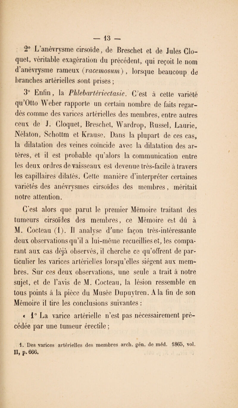 2° L’anévrysme cirsoïde, de Breschet et de Jules Clo- quet, véritable exagération du précédent, qui reçoit le nom d’anévrysme rameux (racemosum), lorsque beaucoup de branches artérielles sont prises ; 3° Enfin, la Phlebartèriectasie. G est à cette variété qu’Otto Weber rapporte un certain nombre de faits regar¬ dés comme des varices artérielles des membres, entre autres ceux de J. Gloquet, Breschet, Wardrop, Russel, Laurie, Nélaton, Schottm et Krause. Dans la plupart de ces cas, la dilatation des veines coïncide avec la dilatation des ar¬ tères, et il est probable qu’alors la communication entre les deux ordres de vaisseaux est devenue très-facile à travers les capillaires dilatés. Cette manière d’interpréter certaines variétés des anévrysmes cirsoïdes des membres, méritait notre attention. C’est alors que parut le premier Mémoire traitant des tumeurs cirsoïdes des membres, ce Mémoire est dû à M. Cocteau (1). Il analyse d'une façon très-intéressante deux observations qu’il a lui-même recueillies et, les compa¬ rant aux cas déjà observés, il cherche ce qu’offrent de par¬ ticulier les varices artérielles lorsqu’elles siègent aux mem¬ bres. Sur ces deux observations, une seule a trait à notre sujet, et de l’avis de M. Cocteau, la lésion ressemble en tous points à la pièce du Musée Dupuylren. A la fin de son Mémoire il tire les conclusions suivantes : « 1° La varice artérielle n’est pas nécessairement pré¬ cédée par une tumeur érectile ; 1. Des varices artérielles des membres arch. gén, de méd. 1865, vol. Il, p. 666, ,