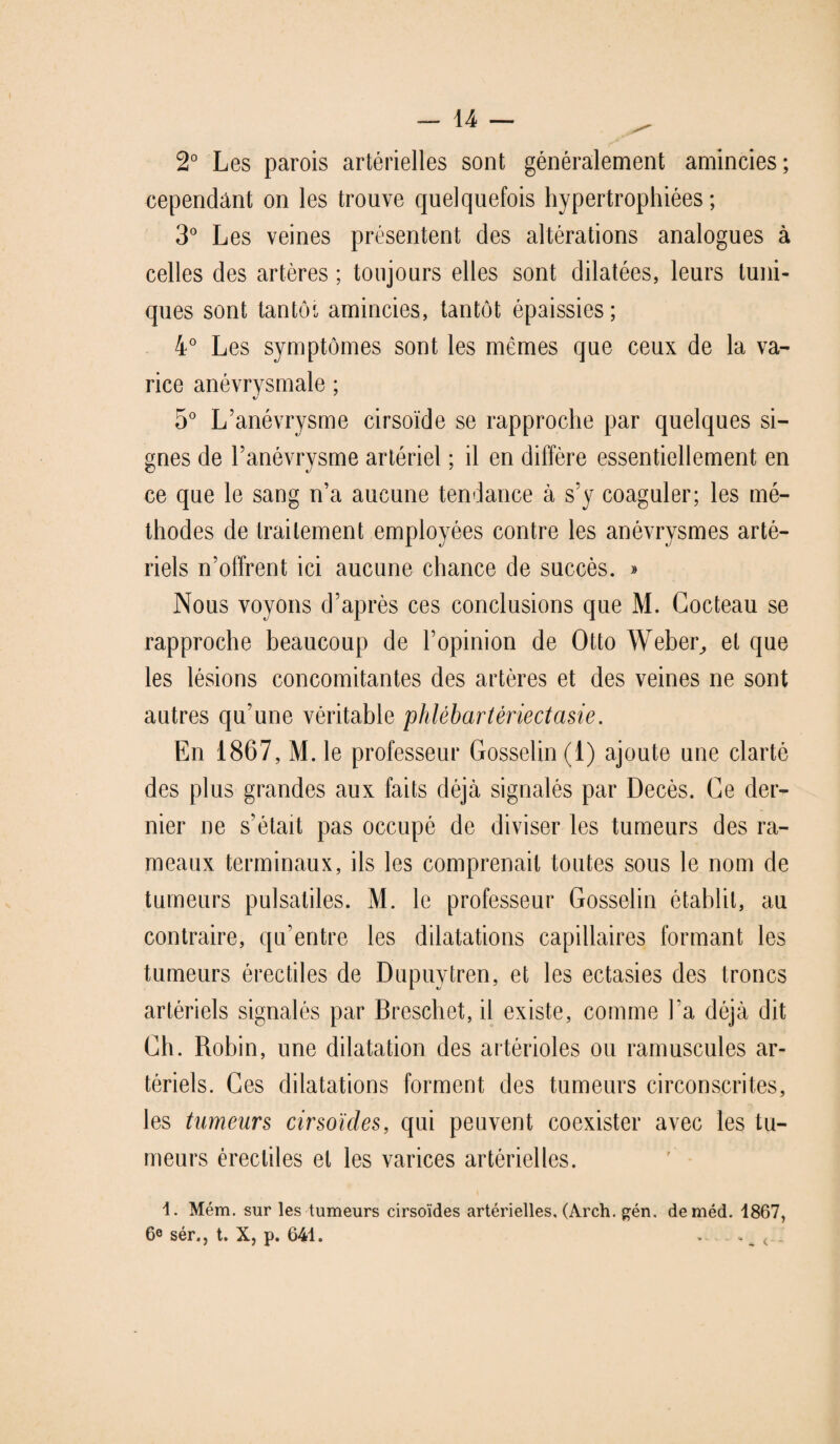 2° Les parois artérielles sont généralement amincies; cependant on les trouve quelquefois hypertrophiées; 3° Les veines présentent des altérations analogues à celles des artères ; toujours elles sont dilatées, leurs tuni¬ ques sont tantôi, amincies, tantôt épaissies; 4° Les symptômes sont les mêmes que ceux de la va¬ rice anévrysmale ; c/ 5° L’anévrysme cirsoïde se rapproche par quelques si¬ gnes de l’anévrysme artériel ; il en diffère essentiellement en ce que le sang n’a aucune tendance à s’y coaguler; les mé¬ thodes de traitement employées contre les anévrysmes arté¬ riels n’offrent ici aucune chance de succès. » Nous voyons d’après ces conclusions que M. Cocteau se rapproche beaucoup de l’opinion de Otto Weber, et que les lésions concomitantes des artères et des veines ne sont autres qu’une véritable phlébartériectasie. En 1867, M. le professeur Gosselin (1) ajoute une clarté des plus grandes aux faits déjà signalés par Décès. Ce der¬ nier ne s’était pas occupé de diviser les tumeurs des ra¬ meaux terminaux, ils les comprenait toutes sous le nom de tumeurs pulsatiles. M. le professeur Gosselin établit, au contraire, qu’entre les dilatations capillaires formant les tumeurs érectiles de Dupuytren, et les ectasies des troncs artériels signalés par Breschet, il existe, comme l’a déjà dit Ch. Robin, une dilatation des artérioles ou ramuscules ar¬ tériels. Ces dilatations forment des tumeurs circonscrites, les tumeurs cirsoïdes, qui peuvent coexister avec les tu¬ meurs érectiles et les varices artérielles. 1. Mém. sur les tumeurs cirsoïdes artérielles, (Arch. gén. deméd. 1867, 6e sér., t. X, p. 641. ♦ - _ <