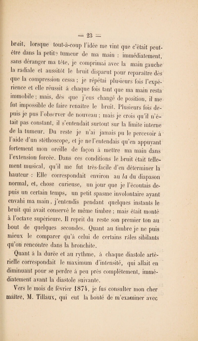 brait, lorsque tout-à-coup 1 idée me vint que c’était peut- etre dans la petite tumeur de ma main : immédiatement, sans déranger ma tète, je comprimai avec la main gauche la radiale et aussitôt le bruit disparut pour reparaître dès que la compression cessa; je répétai plusieurs lois l’expé¬ rience et elle réussit à chaque fois tant que ma main resta immobile; mais, dès que j'eus changé de position, il me. fut impossible de faire renaître le bruit. Plusieurs fois de¬ puis je pus l’observer de nouveau ; mais je crois qu'il n’é- tait pas constant, il s’entendait surtout sur la limite interne de la tumeur. Du reste je n’ai jamais pu le percevoir à: laide d un stéthoscope, et je ne l’entendais qu’en appuyant fortement mon oreille de façon à mettre ma main dans l’extension forcée. Dans ces conditions le bruit était telle¬ ment musical, qu il me fut très-facile d’en déterminer la hauteur : Elle correspondait environ au la du diapason normal, et, chose curieuse, un jour que je l’écoutais de¬ puis un certain temps, un petit spasme involontaire ayant envahi ma main, j’entendis pendant quelques instants le bruit qui avait conservé le même timbre ; mais était monté à 1 octave supérieure. Il reprit du reste son premier ton au bout de quelques secondes. Quant au timbre je ne puis mieux le comparer qu’à celui de certains râles sibilants qu’on rencontre dans la bronchite. Quant à la durée et au rythme, à chaque diastole arté¬ rielle correspondait le maximum d’intensité, qui allait en diminuant pour se perdre à peu près complètement, immé¬ diatement avant la diastole suivante. Vers le mois de février 1874, je fus consulter mon cher maître, M. Tillaux, qui eut la bonté de m’examiner avec