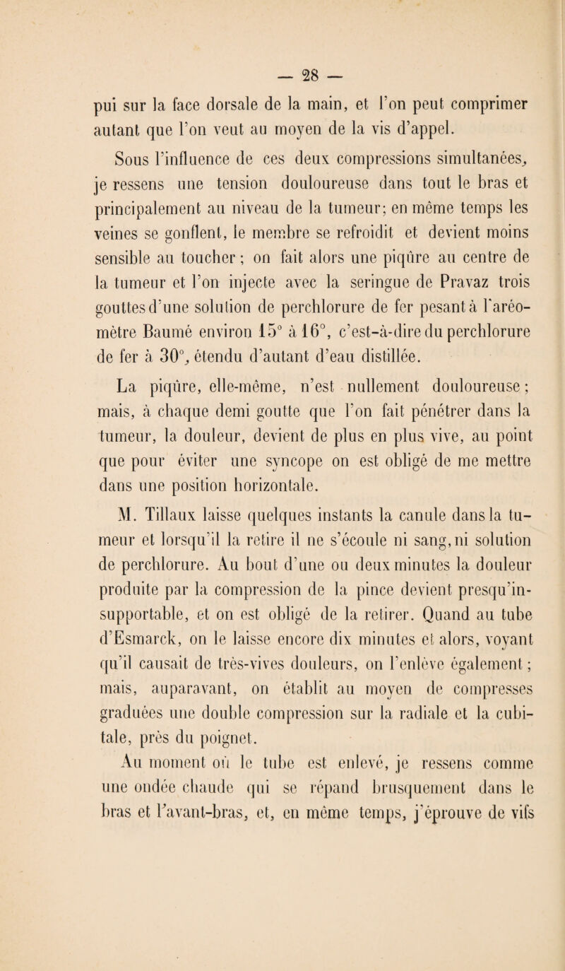 pui sur la face dorsale de la main, et Ton peut comprimer autant que l’on veut an moyen de la vis d’appel. Sous l’influence de ces deux compressions simultanées, je ressens une tension douloureuse dans tout le bras et principalement au niveau de la tumeur; en même temps les veines se gonflent, le membre se refroidit et devient moins sensible au toucher ; on fait alors une piqûre au centre de la tumeur et l’on injecte avec la seringue de Pravaz trois gouttes d’une solution de perchlorure de fer pesant à l'aréo¬ mètre Baume environ 15° à 16°, c’est-à-dire du perchlorure de fer à 30°, étendu d’autant d’eau distillée. La piqûre, elle-même, n’est nullement douloureuse; mais, à chaque demi goutte que Ton fait pénétrer dans la tumeur, la douleur, devient de plus en plus vive, au point que pour éviter une syncope on est obligé de me mettre dans une position horizontale. M. Tillaux laisse quelques instants la canule dans la tu¬ meur et lorsqu’il la retire il ne s’écoule ni sang, ni solution de perchlorure. Au bout d'une ou deux minutes la douleur produite par la compression de la pince devient presqu’in- supportable, et on est obligé de la retirer. Quand au tube d’Esmarck, on le laisse encore dix minutes et alors, voyant qu’il causait de très-vives douleurs, on l’enlève également ; mais, auparavant, on établit au moyen de compresses graduées une double compression sur la radiale et la cubi¬ tale, près du poignet. Au moment où le tube est enlevé, je ressens comme une ondée chaude qui se répand brusquement dans le bras et Eavant-bras, et, en même temps, j'éprouve de vifs