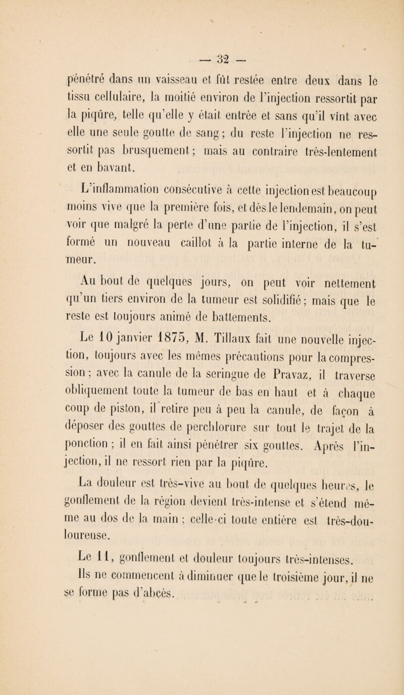 pénétré dans un vaisseau et fût restée entre deux dans le tissu cellulaire, la moitié environ de l’injection ressortit par la piqûre, telle quelle y était entrée et sans qu’il vînt avec elle une seule goutte de sang ; du reste l’injection ne res¬ sortit pas brusquement ; mais au contraire très-lentement et en bavant. L’inflammation consécutive à cette injection est beaucoup moins vive que la première fois, et dès le lendemain, on peut voir que malgré la perte d’une partie de l’injection, il s’est formé un nouveau caillot à la partie interne de la tu¬ meur. Au bout de quelques jours, on peut voir nettement qu’un tiers environ de la tumeur est solidifié ; mais que le reste est toujours animé de battements. Le 10 janvier 1875, M. Tillaux fait une nouvelle injec¬ tion, toujours avec les mêmes précautions pour la compres¬ sion ; avec la canule de la seringue de Pravaz, il traverse obliquement toute la tumeur de bas en haut et à chaque coup de piston, il retire peu à peu la canule, de façon à déposer des gouttes de perchlorure sur tout le trajet de la ponction ; il en fait ainsi pénétrer six gouttes. Après l’in¬ jection, il ne ressort rien par la piqûre. La douleur est très-vive au bout de quelques heures, le gonflement de la région devient très-intense et s’étend mê¬ me au dos de la main ; celle-ci toute entière est très-dou¬ loureuse. Le 11, gonflement et douleur toujours très-intenses. Ils ne commencent à diminuer que le troisième jour, il ne se forme pas d’abcès.