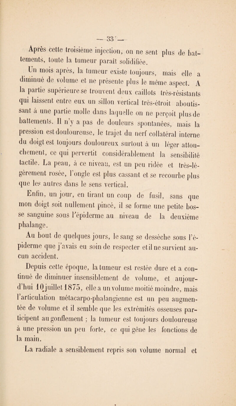 Après cette troisième injection, on ne sent plus de bat¬ tements, toute la tumeur paraît solidifiée. Un mois après, la tumeur existe toujours, mais elle a diminué de volume et ne présente plus le même aspect. 4 la partie supérieure se trouvent deux caillots très-résistants qui laissent entre eux un sillon vertical très-étroit aboutis¬ sant à une partie molle dans laquelle on ne perçoit plus de battements. Il n’y a pas de douleurs spontanées, mais la pression est douloureuse, le trajet du nerf collatéral interne du doigt est toujours douloureux surtout à un léger attou¬ chement, ce qui pervertit considérablement la sensibilité tactile. La peau, à ce niveau, est un peu ridée et très-lé¬ gèrement rosée, longle est plus cassant et se recourbe plus que les autres dans le sens vertical. Enfin, un jour, en tirant un coup de fusil, sans que mon doigt soit nullement pincé, il se forme une petite bos¬ se sanguine sous l'épiderme au niveau de la deuxième phalange. Au bout de quelques jours, le sang se dessèche sous l’é¬ piderme que j avais eu soin de respecter et il ne survien t au¬ cun accident. Depuis cette époque, la tumeur est restée dure et a con¬ tinué de diminuer insensiblement de volume, et aujour¬ d’hui 10 juillet 1875, elle a un volume moitié moindre, mais l’articulation métacarpo-phalangienne est un peu augmen¬ tée de volume et il semble que les extrémités osseuses par¬ ticipent au gonflement ; la tumeur est toujours douloureuse à une pression un peu forte, ce qui gêne les fonctions de la main. La radiale a sensiblement repris son volume normal et