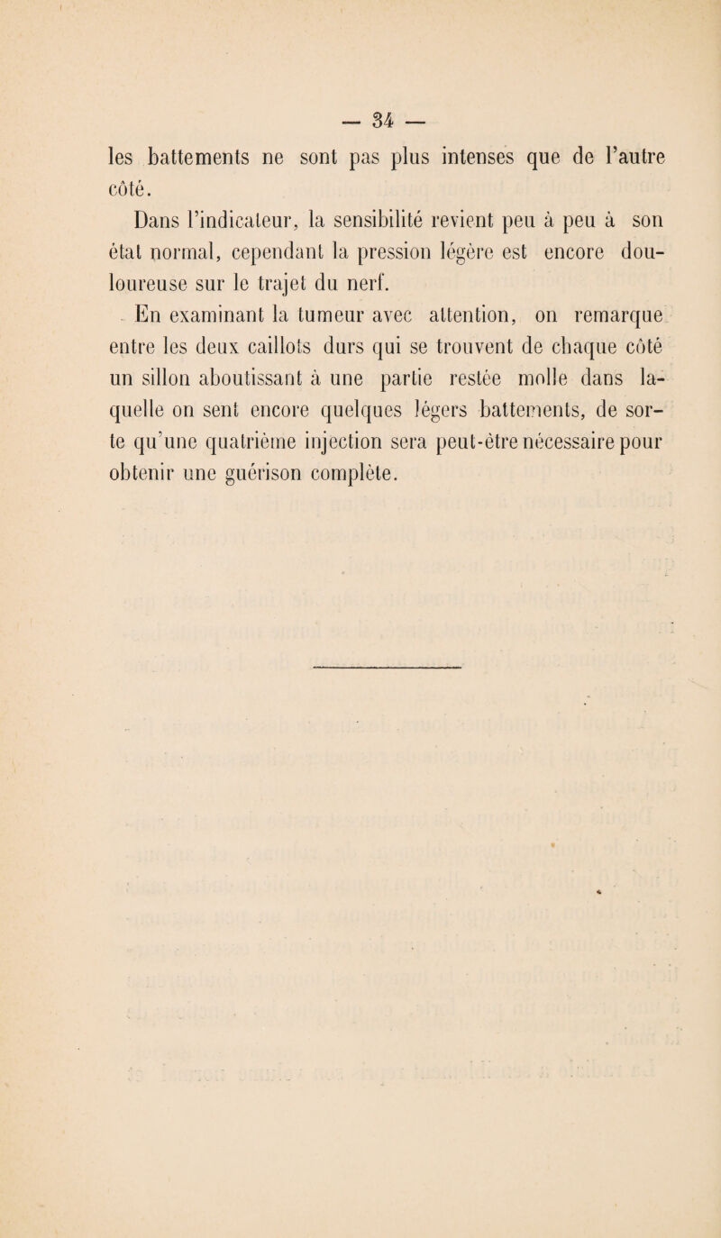 les battements ne sont pas plus intenses que de l’autre côté. Dans l’indicateur, la sensibilité revient peu à peu à son état normal, cependant la pression légère est encore dou¬ loureuse sur le trajet du nerf. En examinant la tumeur avec attention, on remarque entre les deux caillots durs qui se trouvent de chaque côté un sillon aboutissant à une partie restée molle dans la¬ quelle on sent encore quelques légers battements, de sor¬ te qu’une quatrième injection sera peut-être nécessaire pour obtenir une guérison complète. 4