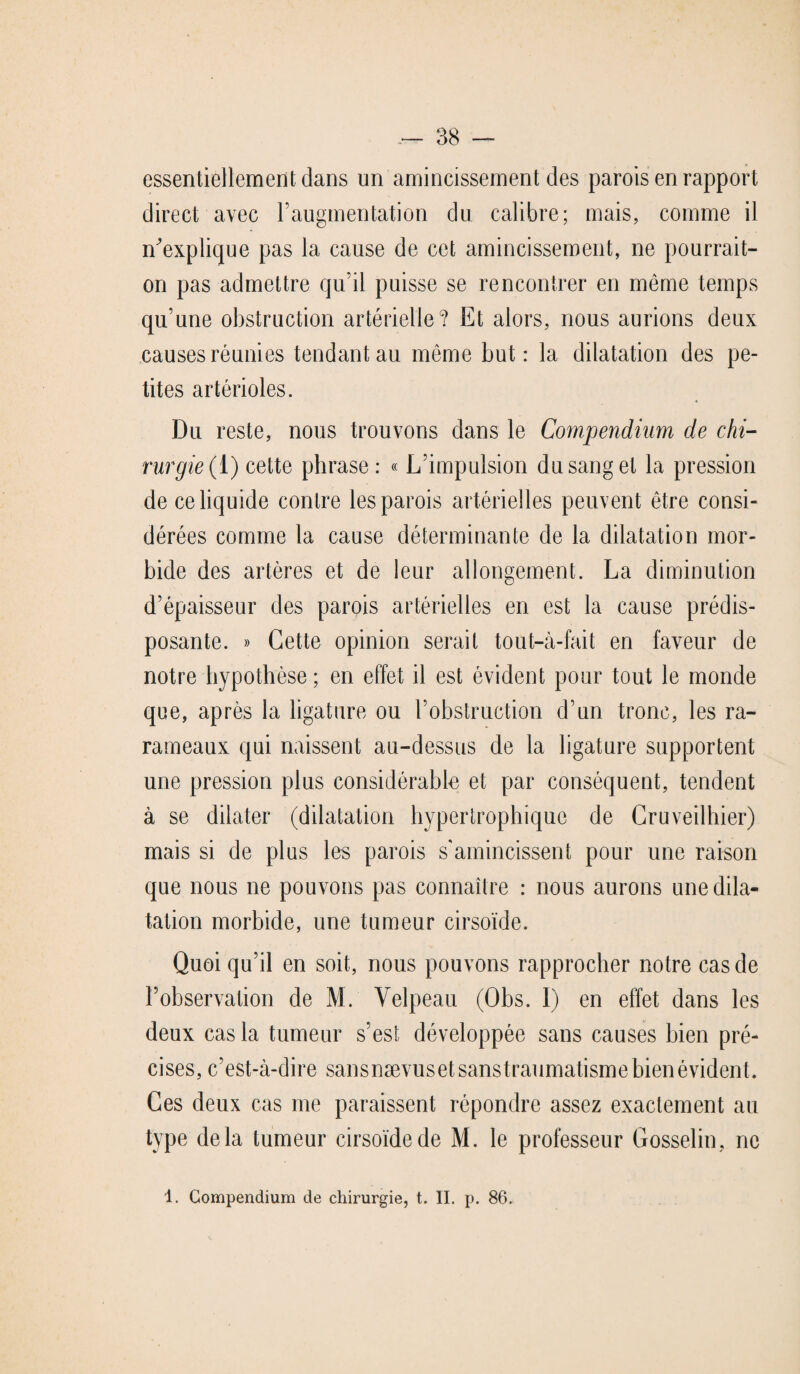 essentiellement dans un amincissement des parois en rapport direct avec l’augmentation du calibre; mais, comme il n'explique pas la cause de cet amincissement, ne pourrait- on pas admettre qu’il puisse se rencontrer en même temps qu’une obstruction artérielle? Et alors, nous aurions deux causes réunies tendant au môme but: la dilatation des pe¬ tites artérioles. Du reste, nous trouvons dans le Compendium de chi¬ rurgie (i) cette phrase : « L’impulsion du sang et la pression de ce liquide contre les parois artérielles peuvent être consi¬ dérées comme la cause déterminante de la dilatation mor¬ bide des artères et de leur allongement. La diminution d’épaisseur des parois artérielles en est la cause prédis¬ posante. » Cette opinion serait tout-à-fait en faveur de notre hypothèse ; en effet il est évident pour tout le monde que, après la ligature ou l’obstruction d’un tronc, les ra- rameaux qui naissent au-dessus de la ligature supportent une pression plus considérable et par conséquent, tendent à se dilater (dilatation hypertrophique de Cruveilhier) mais si de plus les parois s'amincissent pour une raison que nous ne pouvons pas connaître : nous aurons une dila¬ tation morbide, une tumeur cirsoïde. Quoi qu’il en soit, nous pouvons rapprocher notre cas de l’observation de M. Velpeau (Obs. 1) en effet dans les deux cas la tumeur s’est développée sans causes bien pré¬ cises, c’est-à-dire sansnævusetsanstraumatisme bien évident. Ces deux cas me paraissent répondre assez exactement au type delà tumeur cirsoïde de M. le professeur Gosselin, ne 1. Compendium de chirurgie, t. II. p. 86.