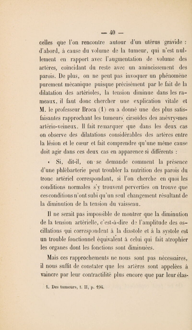 celles que l’on rencontre autour d’un utérus gravide : d’abord, à cause du volume de la tumeur, qui n’est nul¬ lement en rapport avec l’augmentation de volume des artères, coïncidant du reste avec un amincissement des parois. De plus, on ne peut pas invoquer un phénomène purement mécanique puisque précisément par le fait de la dilatation des artérioles, la tension diminue dans les ra¬ meaux, il faut donc chercher une explication vitale et M. le professeur Broca (1) en a donné une des plus satis¬ faisantes rapprochant les tumeurs cirsoïdes des anévrysmes artério-veineux. Il fait remarquer que dans les deux cas on observe des dilatations considérables des artères entre la lésion et le cœur et fait comprendre qu’une même cause doit agir dans ces deux cas en apparence si différents : « Si, dit-il, on se demande comment la présence d’une phlébarterie peut troubler la nutrition des parois du tronc artériel correspondant, si l’on cherche en quoi les conditions normales s’y trouvent perverties on trouve que ces conditions n’ont subi qu’un seul changement résultant de la diminution de la tension du vaisseau. 11 ne serait pas impossible de montrer que la diminution de la tension artérielle, c’est-à-dire de l’amplitude des os¬ cillations qui correspondent à la diastole et à la systole est * un trouble fonctionnel équivalent à celui qui fait atrophier les organes dont les fonctions sont diminuées. Mais ces rapprochements ne nous sont pas nécessaires, il nous suffit de constater que les artères sont appelées à vaincre par leur contractilité plus encore que par leur élas-