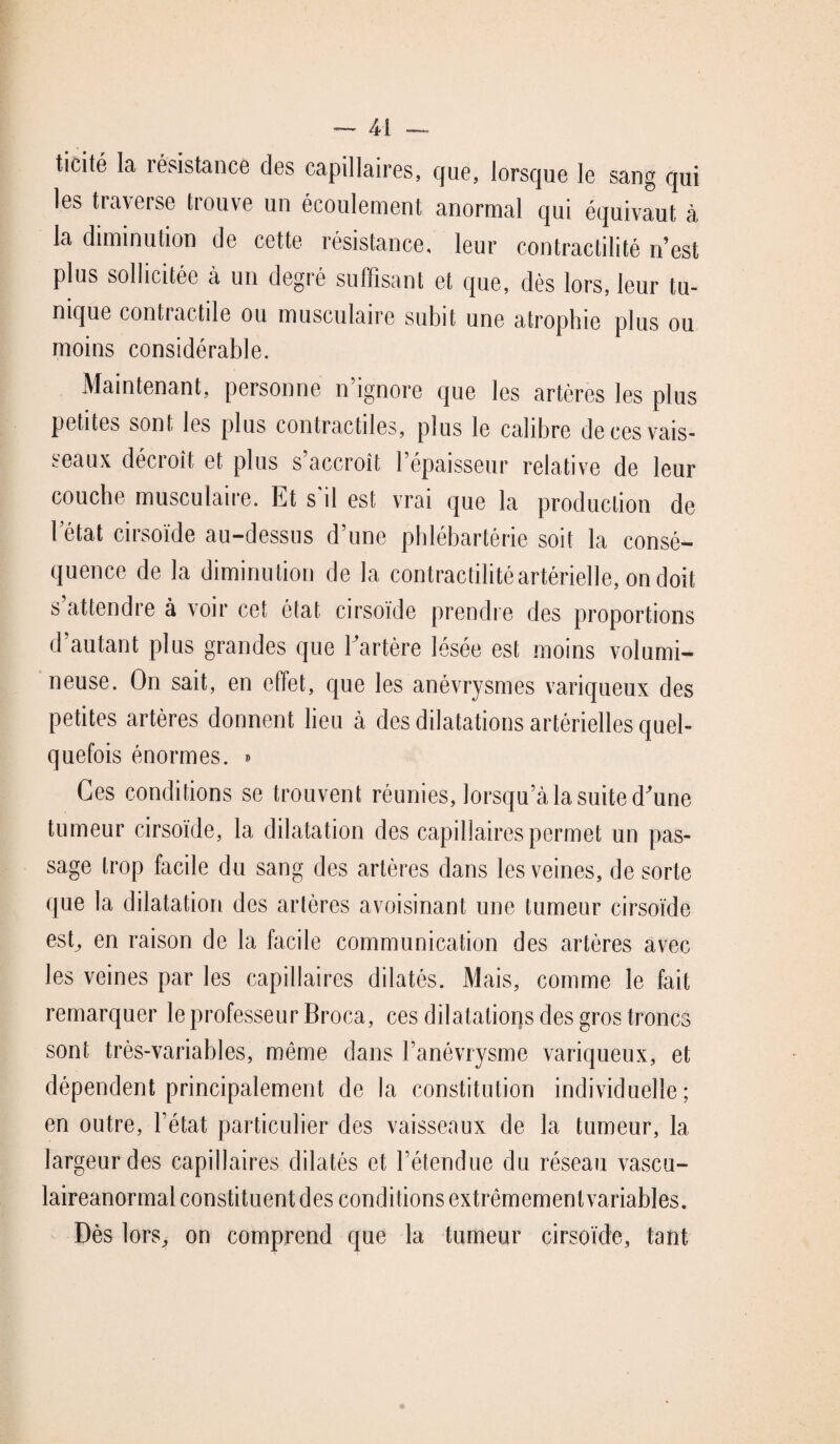 ticité la résistance des capillaires, que, lorsque le sang qui les traverse trouve un écoulement anormal qui équivaut à la diminution de cette résistance, leur contractilité n est plus sollicitée à un degré suffisant et que, dès lors, leur tu¬ nique contractile ou musculaire subit une atrophie plus ou moins considérable. Maintenant, personne n ignore que les artères les plus petites sont les plus contractiles, plus le calibre de ces vais¬ seaux décroît et plus s’accroît l’épaisseur relative de leur couche musculaire. Et s'il est vrai que la production de 1 état cirsoïde au-dessus d’une phlébartérie soit la consé¬ quence de la diminu tion de la contractilité artérielle, on doit s’attendre à voir cet état cirsoïde prendre des proportions d autant plus grandes que Eartère lésée est moins volumi¬ neuse. On sait, en effet, que les anévrysmes variqueux des petites artères donnent lieu à des dilatations artérielles quel¬ quefois énormes. » Ces conditions se trouvent réunies, lorsqu’à la suite d'une tumeur cirsoïde, la dilatation des capillaires permet un pas¬ sage trop facile du sang des artères dans les veines, de sorte que la dilatation des artères avoisinant une tumeur cirsoïde est, en raison de la facile communication des artères avec les veines par les capillaires dilatés. Mais, comme le fait remarquer le professeur Broca, ces dilatations des gros troncs sont très-variables, même dans l’anévrysme variqueux, et dépendent principalement de la constitution individuelle; en outre, l’état particulier des vaisseaux de la tumeur, la largeur des capillaires dilatés et l’étendue du réseau vascu- laireanormal constituent des conditions extrêmementvariables. Dès lors, on comprend que la tumeur cirsoïde, tant