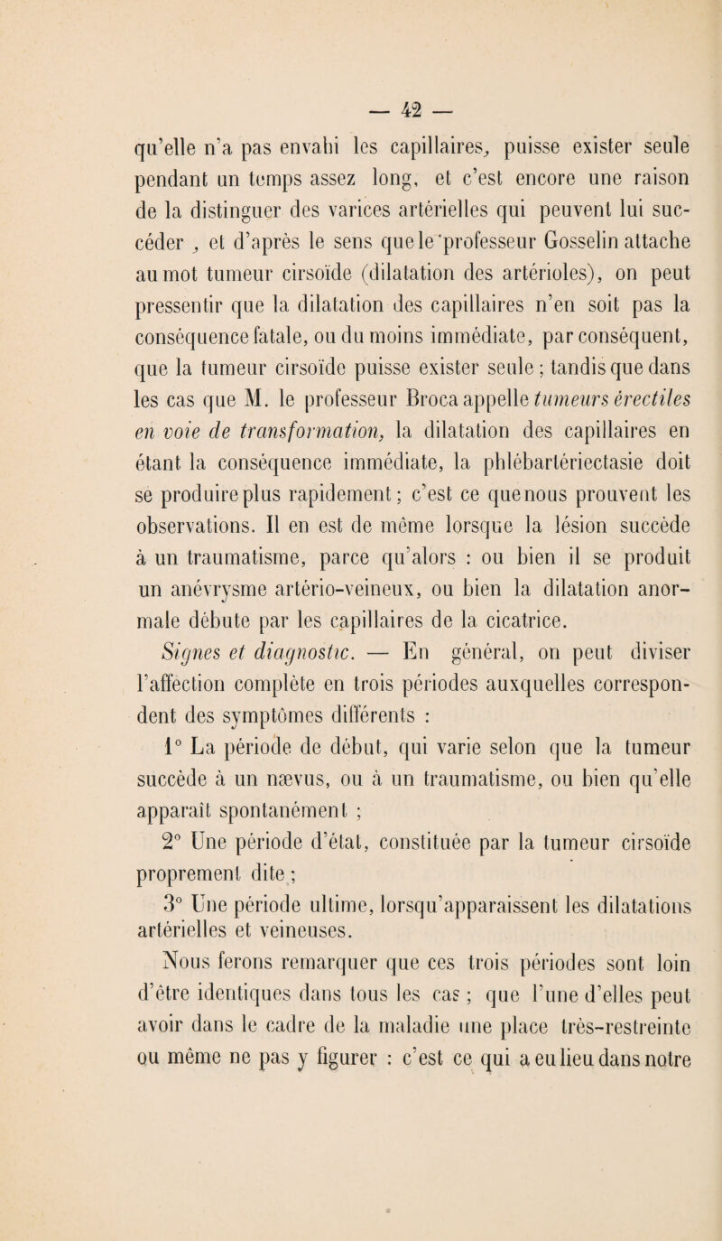 qu’elle n’a pas envahi les capillaires^ puisse exister seule pendant un temps assez long, et c’est encore une raison de la distinguer des varices artérielles qui peuvent lui suc¬ céder et d’après le sens que le'professeur Gosselin attache au mot tumeur cirsoïde (dilatation des artérioles), on peut pressentir que la dilatation des capillaires n’en soit pas la conséquence fatale, ou du moins immédiate, par conséquent, que la tumeur cirsoïde puisse exister seule; tandis que dans les cas que M. le professeur Broca appelle tumeurs érectiles en voie de transformation, la dilatation des capillaires en étant la conséquence immédiate, la phlébartériectasie doit se produire plus rapidement; c’est ce quenous prouvent les observations. Il en est de même lorsque la lésion succède à un traumatisme, parce qu’alors : ou bien il se produit un anévrysme artério-veineux, ou bien la dilatation anor¬ male débute par les capillaires de la cicatrice. Signes et diagnostic. — En général, on peut diviser l’affection complète en trois périodes auxquelles correspon¬ dent des symptômes différents : 1° La période de début, qui varie selon que la tumeur succède à un nævus, ou à un traumatisme, ou bien qu’elle apparaît spontanément ; 2° Une période d’état, constituée par la tumeur cirsoïde proprement dite ; 3° Une période ultime, lorsqu’apparaissent les dilatations artérielles et veineuses. Nous ferons remarquer que ces trois périodes sont loin d’être identiques dans tous les cas ; que l’une d’elles peut avoir dans le cadre de la maladie une place très-restreinte ou même ne pas y figurer : c’est ce qui a, eu lieu dans notre