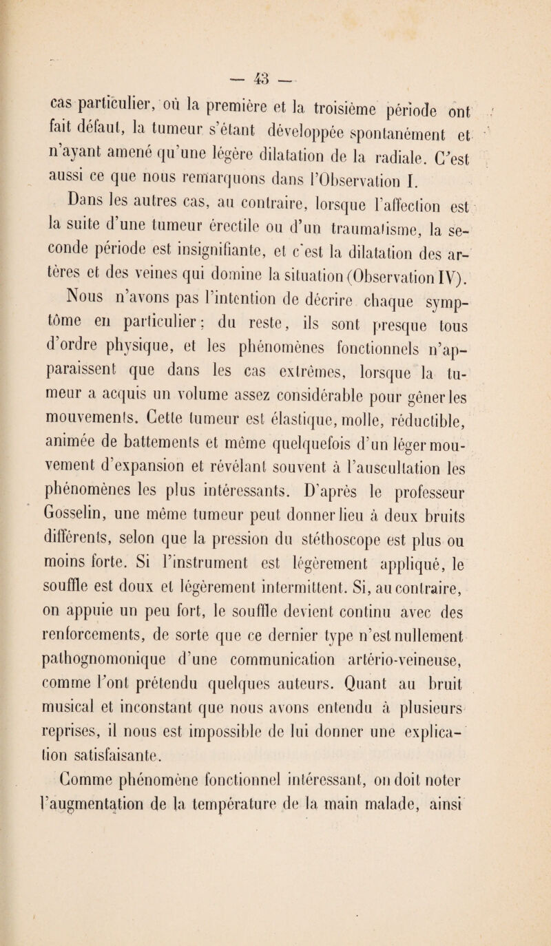 cas particulier, ou la première et la troisième période ont fait défaut, la tumeur s’étant développée spontanément et n’ayant amené qu’une légère dilatation de la radiale. C^est aussi ce que nous remarquons dans l’Observation I. Dans les autres cas, au contraire, lorsque l’affection est la suite d’une tumeur érectile ou d’un traumatisme, la se¬ conde période est insignifiante, et c’est la dilatation des ar¬ tères et des veines qui domine la situation (Observation IV). Nous n’avons pas l’intention de décrire chaque symp¬ tôme en particulier; du reste, ils sont presque tous d’ordre physique, et les phénomènes fonctionnels n’ap¬ paraissent que dans les cas extrêmes, lorsque la tu¬ meur a acquis un volume assez considérable pour gêner les mouvements. Cette tumeur est élastique, molle, réductible, animée de battements et même quelquefois d’un léger mou¬ vement d’expansion et révélant souvent à l’auscultation les phénomènes les plus intéressants. D’après le professeur Gosselin, une même tumeur peut donner lieu à deux bruits différents, selon que la pression du stéthoscope est plus ou moins forte. Si l’instrument est légèrement appliqué, le souffle est doux et légèrement intermittent. Si, au contraire, on appuie un peu fort, le souffle devient continu avec des renforcements, de sorte que ce dernier type n’est nullement pathognomonique d’une communication artério-veineuse, comme font prétendu quelques auteurs. Quant au bruit musical et inconstant que nous avons entendu à plusieurs reprises, il nous est impossible de lui donner une explica¬ tion satisfaisante. Comme phénomène fonctionnel intéressant, on doit noter l’augmentation de la température de la main malade, ainsi