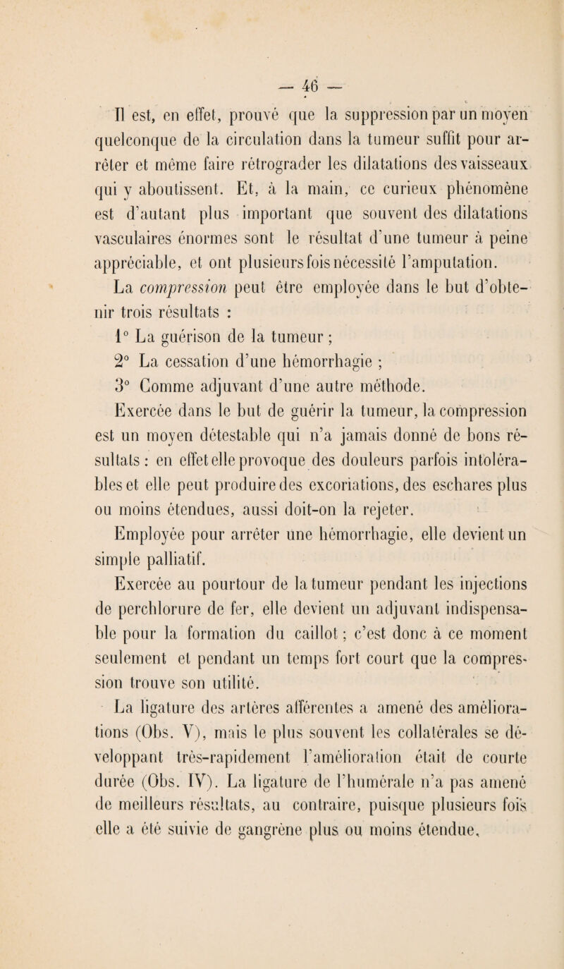 Il est, en effet, prouvé que la suppression par un moyen quelconque de la circulation dans la tumeur suffit pour ar¬ rêter et même faire rétrograder les dilatations des vaisseaux qui y aboutissent. Et. à la main, ce curieux phénomène est d’autant plus important que souvent des dilatations vasculaires énormes sont le résultat d'une tumeur à peine appréciable, et ont plusieurs fois nécessité l’amputation. La compression peut être employée dans le but d’obte¬ nir trois résultats : 1° La guérison de la tumeur ; 2° La cessation d’une hémorrhagie ; 3° Gomme adjuvant d’une autre méthode. Exercée dans le but de guérir la tumeur, la compression est un moyen détestable qui n’a jamais donné de bons ré¬ sultats: en effet elle provoque des douleurs parfois intoléra¬ bles et elle peut produire des excoriations, des eschares plus ou moins étendues, aussi doit-on la rejeter. Employée pour arrêter une hémorrhagie, elle devient un simple palliatif. Exercée au pourtour de la tumeur pendant les injections de perchlorure de fer, elle devient un adjuvant indispensa¬ ble pour la formation du caillot; c’est donc à ce moment seulement et pendant un temps fort court que la compres¬ sion trouve son utilité. La ligature des artères afférentes a amené des améliora¬ tions (Obs. Y), mais le plus souvent les collatérales se dé¬ veloppant très-rapidement l’amélioralion était de courte durée (Obs. IV). La ligature de l’humérale n’a pas amené de meilleurs résultats, au contraire, puisque plusieurs fois elle a été suivie de gangrène plus ou moins étendue.