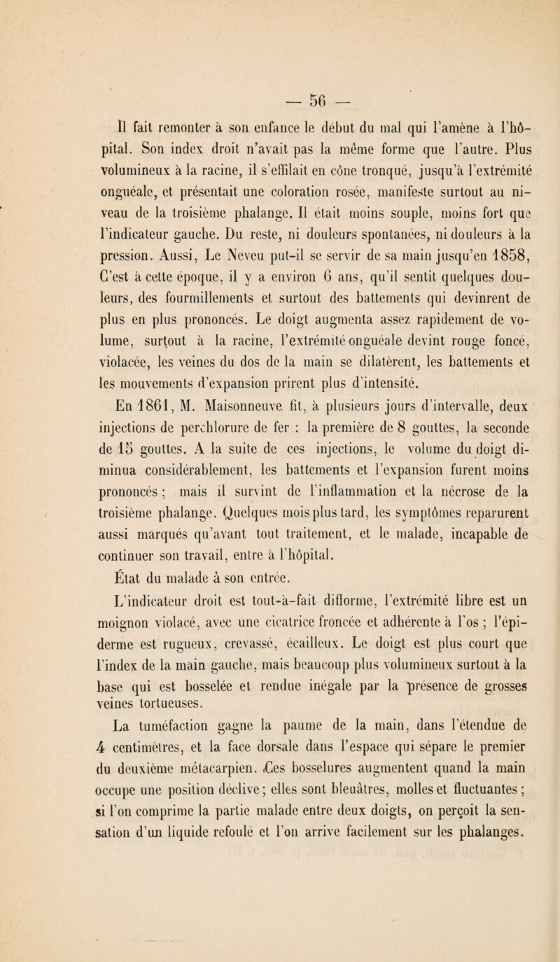 Il fait remonter à son enfance le début du mal qui l’amène à l’hô¬ pital. Son index droit n’avait pas la même forme que l’autre. Plus volumineux à la racine, il s’effilait en cône tronqué, jusqu’à l’extrémité onguéale, et présentait une coloration rosée, manifeste surtout au ni¬ veau de la troisième phalange. Il était moins souple, moins fort que l’indicateur gauche. Du reste, ni douleurs spontanées, ni douleurs à la pression. Aussi, Le Neveu put-il se servir de sa main jusqu’en 1858, C’est à cette époque, il y a environ 6 ans, qu’il sentit quelques dou¬ leurs, des fourmillements et surtout des battements qui devinrent de plus en plus prononcés. Le doigt augmenta assez rapidement de vo¬ lume, surtout à la racine, l’extrémité onguéale devint rouge fonce, violacée, les veines du dos de la main se dilatèrent, les battements et les mouvements d’expansion prirent plus d'intensité. En 1861, M. Maisonneuve fit, à plusieurs jours d’intervalle, deux injections de perchlorure de fer : la première de 8 gouttes, la seconde de 15 gouttes. A la suite de ces injections, le volume du doigt di¬ minua considérablement, les battements et l’expansion furent moins prononcés ; mais il survint de l’inflammation et la nécrose de la troisième phalange. Quelques mois plus lard, les symptômes reparurent aussi marqués qu’avant tout traitement, et le malade, incapable de continuer son travail, entre à l’hôpital. État du malade à son entrée. L’indicateur droit est tout-a—fait difforme, l’extrémité libre est un moignon violacé, avec une cicatrice froncée et adhérente à l’os ; l’épi¬ derme est rugueux, crevassé, écailleux. Le doigt est plus court que l’index de la main gauche, mais beaucoup plus volumineux surtout à la base qui est bosselée et rendue inégale par la présence de grosses veines tortueuses. La tuméfaction gagne la paume de la main, dans letendue de 4 centimètres, et la face dorsale dans l’espace qui sépare le premier du deuxième métacarpien. Les bosselures augmentent quand la main occupe une position déclive; elles sont bleuâtres, molles et fluctuantes ; si l’on comprime la partie malade entre deux doigts, on perçoit la sen¬ sation d’un liquide refoulé et l’on arrive facilement sur les phalanges.