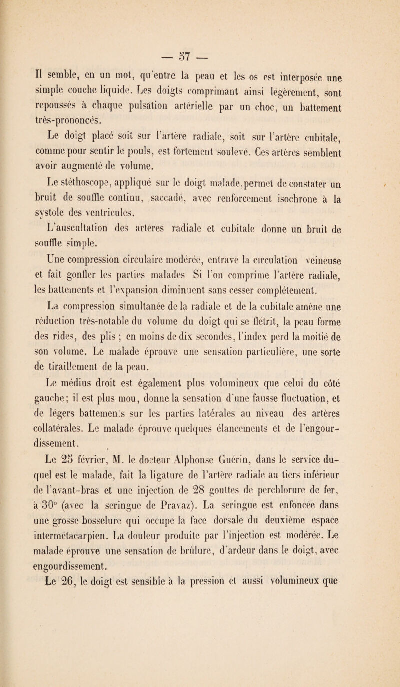 Il semble, en un mot, qu'entre la peau et les os est interposée une simple couche liquide. Les doigts comprimant ainsi légèrement, sont repoussés à chaque pulsation artérielle par un choc, un battement très-prononcés. Le doigt placé soit sur l’artère radiale, soit sur l’artère cubitale, comme pour sentir le pouls, est fortement soulevé. Ces artères semblent avoir augmenté de volume. Le stéthoscope, appliqué sur le doigt malade,permet de constater un bruit de souffle continu, saccadé, avec renforcement isochrone à la systole des ventricules. L’auscultation des artères radiale et cubitale donne un bruit de souffle simple. Une compression circulaire modérée, entrave la circulation veineuse et fait gonfler les parties malades Si l’on comprime l’artère radiale, les battements et l’expansion diminuent sans cesser complètement. La compression simultanée de la radiale et de la cubitale amène une réduction très-notable du volume du doigt qui se flétrit, la peau forme des rides, des plis ; en moins de dix secondes, l’index perd la moitié de son volume. Le malade éprouve une sensation particulière, une sorte de tiraillement de la peau. Le médius droit est également plus volumineux que celui du côté gauche; il est plus mou, donne la sensation d’une fausse fluctuation, et de légers battements sur les parties latérales au niveau des artères collatérales. Le malade éprouve quelques élancements et de l’engour¬ dissement. Le 25 février, M. le docteur Alphonse Guérin, dans le service du¬ quel est le malade, fait la ligature de l’artère radiale au tiers inférieur de l’avant-bras et une injection de 28 gouttes de perchlorure de fer, à 30° (avec la seringue de Pravaz). La seringue est enfoncée dans une grosse bosselure qui occupe la face dorsale du deuxième espace intermétacarpien. La douleur produite par l’injection est modérée. Le malade éprouve une sensation de brûlure, d’ardeur dans le doigt, avec engourdissement. Le 26, le doigt est sensible à la pression et aussi volumineux que