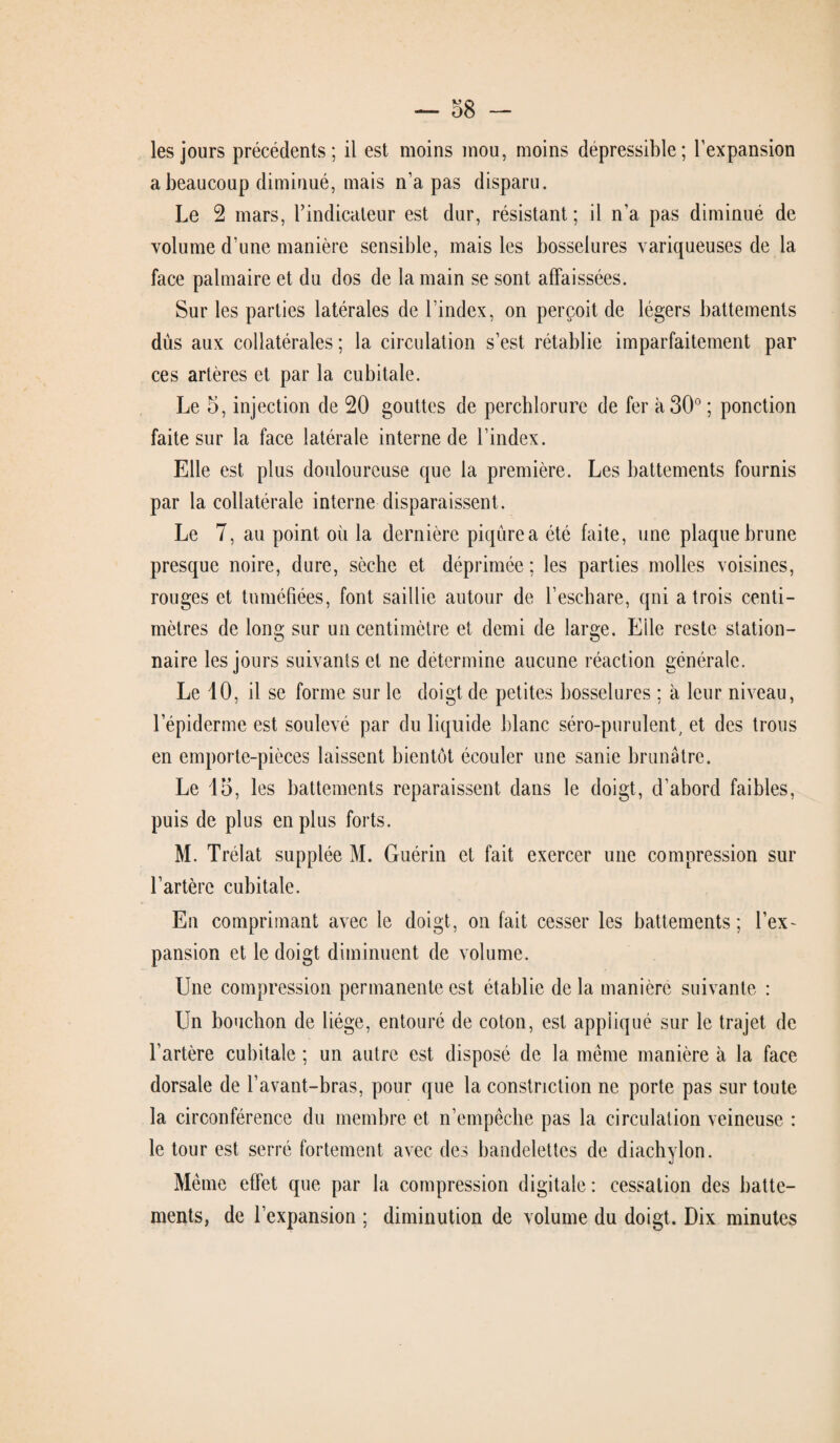 les jours précédents; il est moins mou, moins dépressible; l’expansion a beaucoup diminué, mais n’a pas disparu. Le 2 mars, l’indicateur est dur, résistant ; il n’a pas diminué de volume d’une manière sensible, mais les bosselures variqueuses de la face palmaire et du dos de la main se sont affaissées. Sur les parties latérales de l’index, on perçoit de légers battements dûs aux collatérales; la circulation s’est rétablie imparfaitement par ces artères et par la cubitale. Le 5, injection de 20 gouttes de perchlorure de fer à 30° ; ponction faite sur la face latérale interne de l’index. Elle est plus douloureuse que la première. Les battements fournis par la collatérale interne disparaissent. Le 7, au point où la dernière piqûre a été faite, une plaque brune presque noire, dure, sèche et déprimée ; les parties molles voisines, rouges et tuméfiées, font saillie autour de l’eschare, qni a trois centi¬ mètres de long sur un centimètre et demi de large. Elle reste station¬ naire les jours suivants et ne détermine aucune réaction générale. Le 10, il se forme sur le doigt de petites bosselures ; à leur niveau, l’épiderme est soulevé par du liquide blanc séro-purulent, et des trous en emporte-pièces laissent bientôt écouler une sanie brunâtre. Le 15, les battements reparaissent dans le doigt, d’abord faibles, puis de plus en plus forts. M. Trélat supplée M. Guérin et fait exercer une compression sur l’artère cubitale. En comprimant avec le doigt, on fait cesser les battements; l’ex¬ pansion et le doigt diminuent de volume. Une compression permanente est établie de la manière suivante : Un bouchon de liège, entouré de coton, est appliqué sur le trajet de l’artère cubitale ; un autre est disposé de la même manière à la face dorsale de l’avant-bras, pour que la constriction ne porte pas sur toute la circonférence du membre et n’empêche pas la circulation veineuse : le tour est serré fortement avec des bandelettes de diachylon. Même effet que par la compression digitale : cessation des batte¬ ments, de l’expansion ; diminution de volume du doigt. Dix minutes