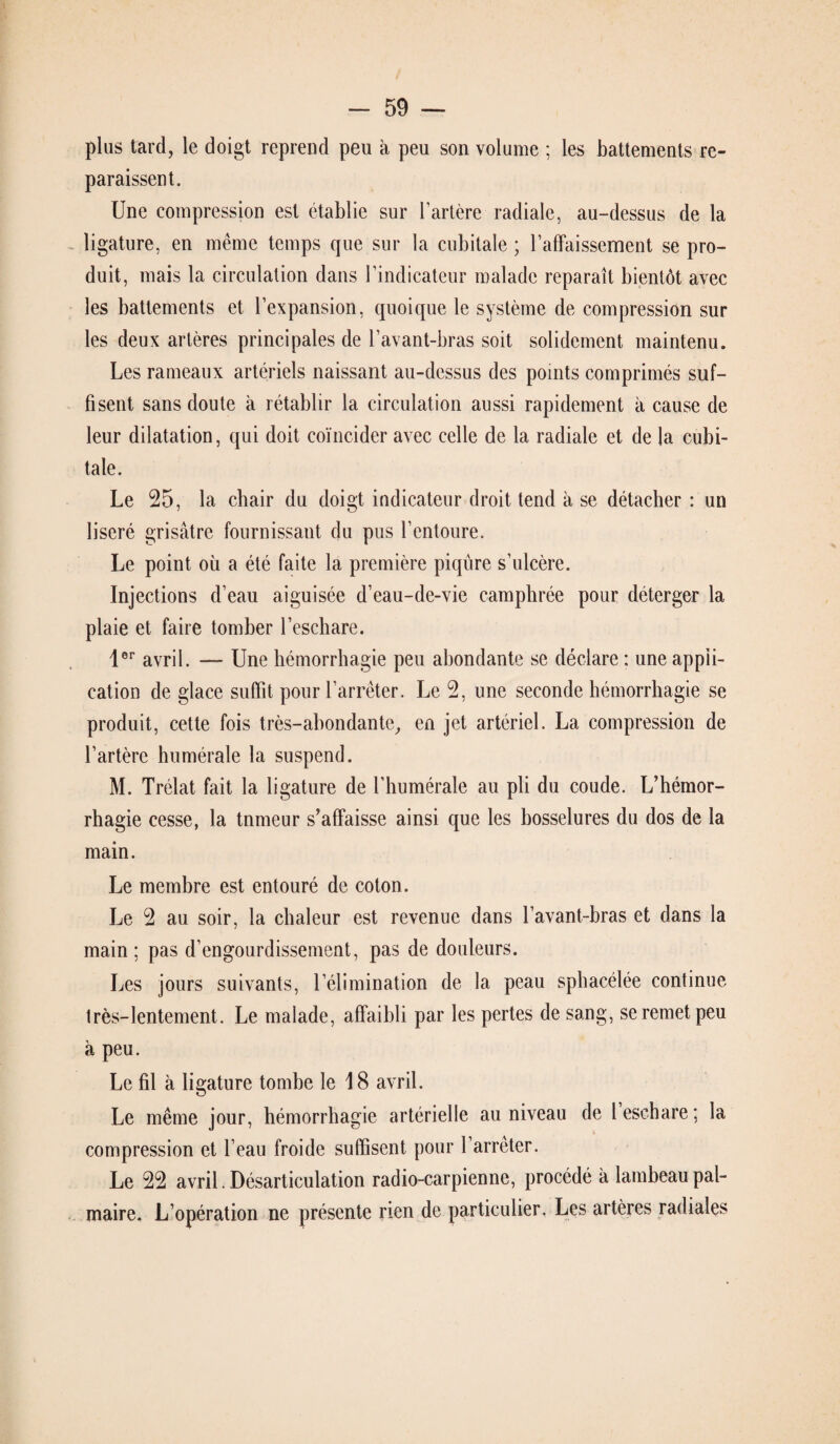 plus tard, le doigt reprend peu à peu son volume : les battements re¬ paraissent. Une compression est établie sur l’artère radiale, au-dessus de la ligature, en même temps que sur la cubitale ; 1’affaissement se pro¬ duit, mais la circulation dans l’indicateur malade reparaît bientôt avec les battements et l’expansion, quoique le système de compression sur les deux artères principales de l’avant-bras soit solidement maintenu. Les rameaux artériels naissant au-dessus des points comprimés suf¬ fisent sans doute à rétablir la circulation aussi rapidement à cause de leur dilatation, qui doit coïncider avec celle de la radiale et de la cubi¬ tale. Le 25, la chair du doigt indicateur droit tend à se détacher : un liseré grisâtre fournissant du pus l’entoure. Le point où a été faite la première piqûre s’ulcère. Injections d’eau aiguisée d’eau-de-vie camphrée pour déterger la plaie et faire tomber l’eschare. 1er avril. — Une hémorrhagie peu abondante se déclare : une appli¬ cation de glace suffit pour l’arrêter. Le 2, une seconde hémorrhagie se produit, cette fois très-abondante, en jet artériel. La compression de l’artère humérale la suspend. M. Trélat fait la ligature de l’humérale au pli du coude. L’hémor¬ rhagie cesse, la tnmeur s’affaisse ainsi que les bosselures du dos de la main. Le membre est entouré de coton. Le 2 au soir, la chaleur est revenue dans l’avant-bras et dans la main; pas d’engourdissement, pas de douleurs. Les jours suivants, l’élimination de la peau sphacélée continue très-lentement. Le malade, affaibli par les pertes de sang, se remet peu à peu. Le fil à ligature tombe le 18 avril. Le même jour, hémorrhagie artérielle au niveau de 1 eschare; la compression et l’eau froide suffisent pour l’arrêter. Le 22 avril. Désarticulation radio-carpienne, procédé à lambeau pal¬ maire. L’opération ne présente rien de particulier. Les artères radiales