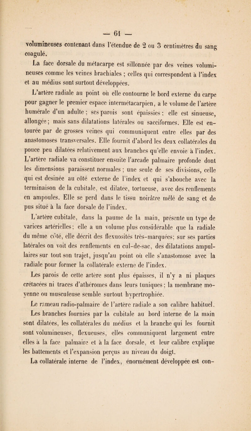 volumineuses contenant dans 1 étendue de 2 ou 3 centimètres du sang coagulé. La face dorsale du métacarpe est sillonnée par des veines volumi¬ neuses comme les veines brachiales ; celles qui correspondent à l’index et au médius sont surtout développées. L artère radiale au point où elle contourne le bord externe du carpe pour gagner le premier espace intermétacarpien, a le volume de l’artère humérale d un adulte; ses parois sont épaissies; elle est sinueuse, allongée; mais sans dilatations latérales ou sacciformes. Elle est en¬ tourée par de grosses veines qui communiquent entre elles par des anastomoses transversales. Elle fournit d’abord les deux collatérales du pouce peu dilatées relativement aux branches qu’elle envoie à l’index. L’artère radiale va constituer ensuite l’arcade palmaire profonde dont les dimensions paraissent normales ; une seule de ses divisions, celle qui est desinée au côté externe de l’index et qui s’abouche avec la terminaison de la cubitale, est dilatée, tortueuse, avec des renflements en ampoules. Elle se perd dans le tissu noirâtre mêlé de sang et de pus situé à la face dorsale de l’index. L’artère cubitale, dans la paume de la main, présente un type de varices artérielles ; elle a un volume plus considérable que la radiale du même coté, elle décrit des flexuosités très-marquées; sur ses parties latérales on voit des renflements en cul-de-sac, des dilatations ampul- laires sur tout son trajet, jusqu’au point où elle s’anastomose avec la radiale pour former la collatérale externe de l’index. Les parois de cette artère sont plus épaisses, il n’y a ni plaques crétacées ni traces d’athéromes dans leurs tuniques ; la membrane mo¬ yenne ou musculeuse semble surtout hypertrophiée. Le rameau radio-palmaire de l’artère radiale a son calibre habituel. Les branches fournies par la cubitale au bord interne de la main sont dilatées, les collatérales du médius et la branche qui les fournit sont volumineuses, flexueuses, elles communiquent largement entre elles à la face palmaire et à la face dorsale, et leur calibre explique les battements et l’expansion perçus au niveau du doigt. La collatérale interne de l’index, énormément développée est con-