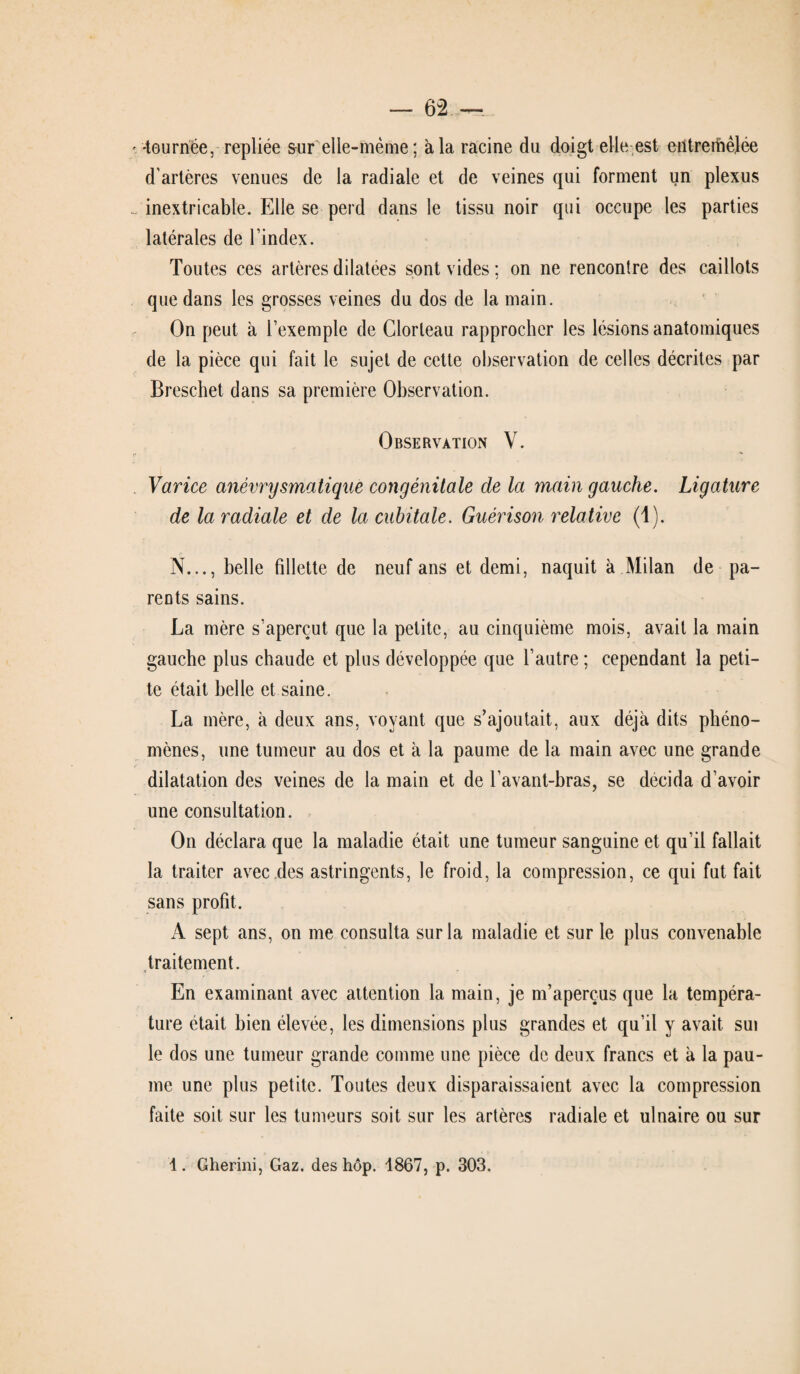 •tournée, repliée sur elle-même ; à la racine du doigt elle est entremêlée d’artères venues de la radiale et de veines qui forment un plexus inextricable. Elle se perd dans le tissu noir qui occupe les parties latérales de l’index. Toutes ces artères dilatées sont vides ; on ne rencontre des caillots que dans les grosses veines du dos de la main. On peut à l’exemple de Glorleau rapprocher les lésions anatomiques de la pièce qui fait le sujet de cette observation de celles décrites par Breschet dans sa première Observation. Observation V. Varice anévrysmatique congénitale de la main gauche. Ligature de la radiale et de la cubitale. Guérison relative (1). N..., belle fillette de neuf ans et demi, naquit à Milan de pa¬ rents sains. La mère s’aperçut que la petite, au cinquième mois, avait la main gauche plus chaude et plus développée que l’autre ; cependant la peti¬ te était belle et saine. La mère, à deux ans, voyant que s’ajoutait, aux déjà dits phéno¬ mènes, une tumeur au dos et à la paume de la main avec une grande dilatation des veines de la main et de l’avant-bras, se décida d’avoir une consultation. On déclara que la maladie était une tumeur sanguine et qu’il fallait la traiter avec des astringents, le froid, la compression, ce qui fut fait sans profit. A sept ans, on me consulta sur la maladie et sur le plus convenable traitement. En examinant avec attention la main, je m’aperçus que la tempéra¬ ture était bien élevée, les dimensions plus grandes et qu’il y avait sui le dos une tumeur grande comme une pièce de deux francs et à la pau¬ me une plus petite. Toutes deux disparaissaient avec la compression faite soit sur les tumeurs soit sur les artères radiale et ulnaire ou sur