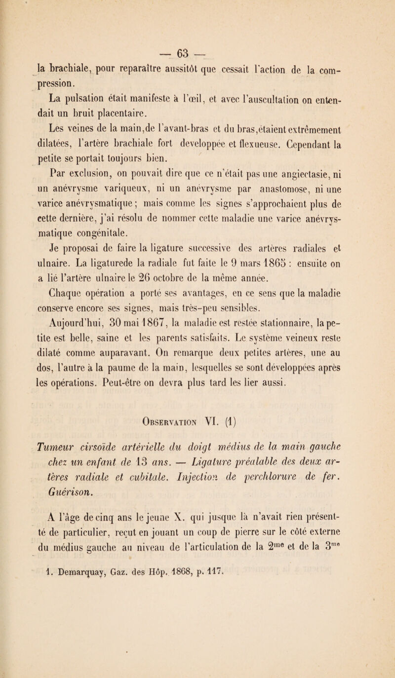 la brachiale, pour reparaître aussitôt que cessait l'action de la com¬ pression. La pulsation était manifeste à l’œil, et avec l’auscultation on enten¬ dait un bruit placentaire. Les veines de la main,de l’avant-bras et du bras,étaient extrêmement dilatées, l’artère brachiale fort développée et flexueuse. Cependant la petite se portait toujours bien. Par exclusion, on pouvait dire que ce n’était pas une angiectasie, ni un anévrysme variqueux, ni un anévrysme par anastomose, ni une varice anévrvsmatique ; mais comme les signes s’approchaient plus de cette dernière, j’ai résolu de nommer cette maladie une varice anévrys- matique congénitale. Je proposai de faire la ligature successive des artères radiales et ulnaire. La ligaturede la radiale fut faite le 9 mars 1865 : ensuite on a lié l’artère ulnaire le 26 octobre de la même année. Chaque opération a porté ses avantages, en ce sens que la maladie conserve encore ses signes, mais très-peu sensibles. Aujourd’hui, 30 mai 1867, la maladie est restée stationnaire, la pe¬ tite est belle, saine et les parents satisfaits. Le système veineux reste dilaté comme auparavant. On remarque deux petites artères, une au dos, l’autre à la paume de la main, lesquelles se sont développées après les opérations. Peut-être on devra plus tard les lier aussi. Observation VI. (1) Tumeur cirsoïde artérielle du doigt médius de la main gauche chez un enfant de 13 ans. — Ligature préalable des deux ar¬ tères radiale et cubitale. Injection de perclilorure de fer. Guérison. A l’âge de cinq ans le jeune X. qui jusque là n’avait rien présent- té de particulier, reçut en jouant un coup de pierre sur le côté externe du médius gauche au niveau de l’articulation de la 2me et de la 3me