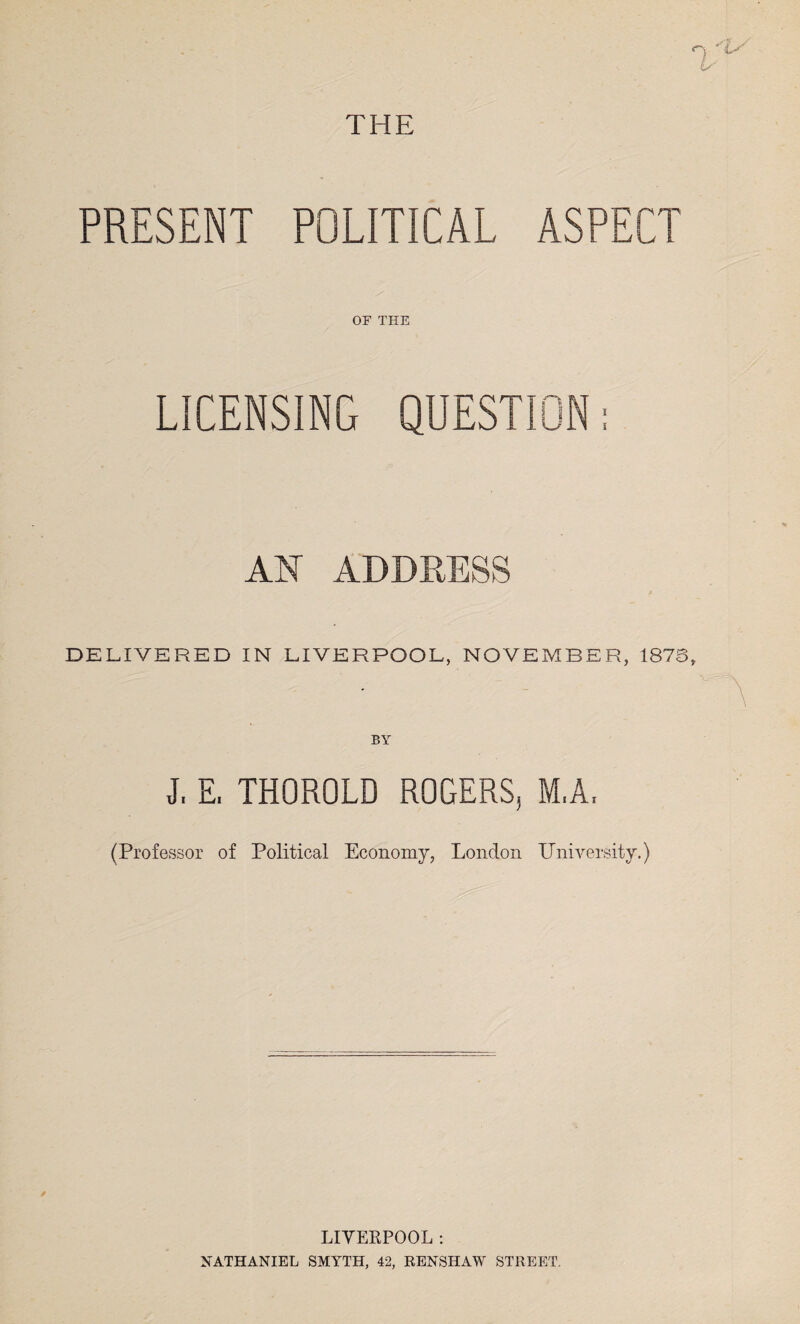 THE PRESENT POLITICAL ASPECT OF THE LICENSING QUESTION: AN ADDRESS DELIVERED IN LIVERPOOL, NOVEMBER, 1875, BY J. E, THOROLD ROGERS, M,A, (Professor of Political Economy, London University.) LIVERPOOL: NATHANIEL SMYTH, 42, RENSHAW STREET.