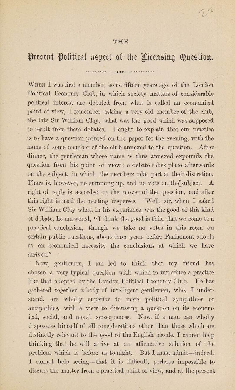 present political aspect of the licensing (Question. When I was first a member, some fifteen years ago, of the London Political Economy Club, in wbicli society matters of considerable political interest are debated from what is called an economical point of view, I remember asking a very old member of the club, the late Sir William Clay, what was the good which was supposed to result from these debates. I ought to explain that our practice is to have a question printed on the paper for the evening, with the name of some member of the club annexed to the question. After dinner, the gentleman whose name is thus annexed expounds the question from his point of view : a debate takes place afterwards on the subject, in which the members take part at their discretion. There is, however, no summing up, and no vote on thej'subject. A right of reply is accorded to the mover of the question, and after this right is used the meeting disperses. Well, sir, when I asked Sir William Clay what, in his experience, was the good of this kind of debate, he answered, “I think the good is this, that we come to a practical conclusion, though we take no votes in this room on certain public questions, about three years before Parliament adopts as an economical necessity the conclusions at which we have arrived.” blow, gentlemen, I am led to think that my friend has chosen a very typical question with which to introduce a practice like that adopted by the London Political Economy Club. He has gathered together a body of intelligent gentlemen, who, I under¬ stand, are wholly superior to mere political sympathies or antipathies, with a view to discussing a question on its econom¬ ical, social, and moral consequences. How, if a man can wholly dispossess himself of all considerations other than those which are distinctly relevant to the good of the English people, I cannot help thinking that he will arrive at an affirmative solution of the problem which is before us to-night. But I must admit—indeed, I cannot help seeing—that it is difficult, perhaps impossible to discuss the matter from a practical point of view, and at the present