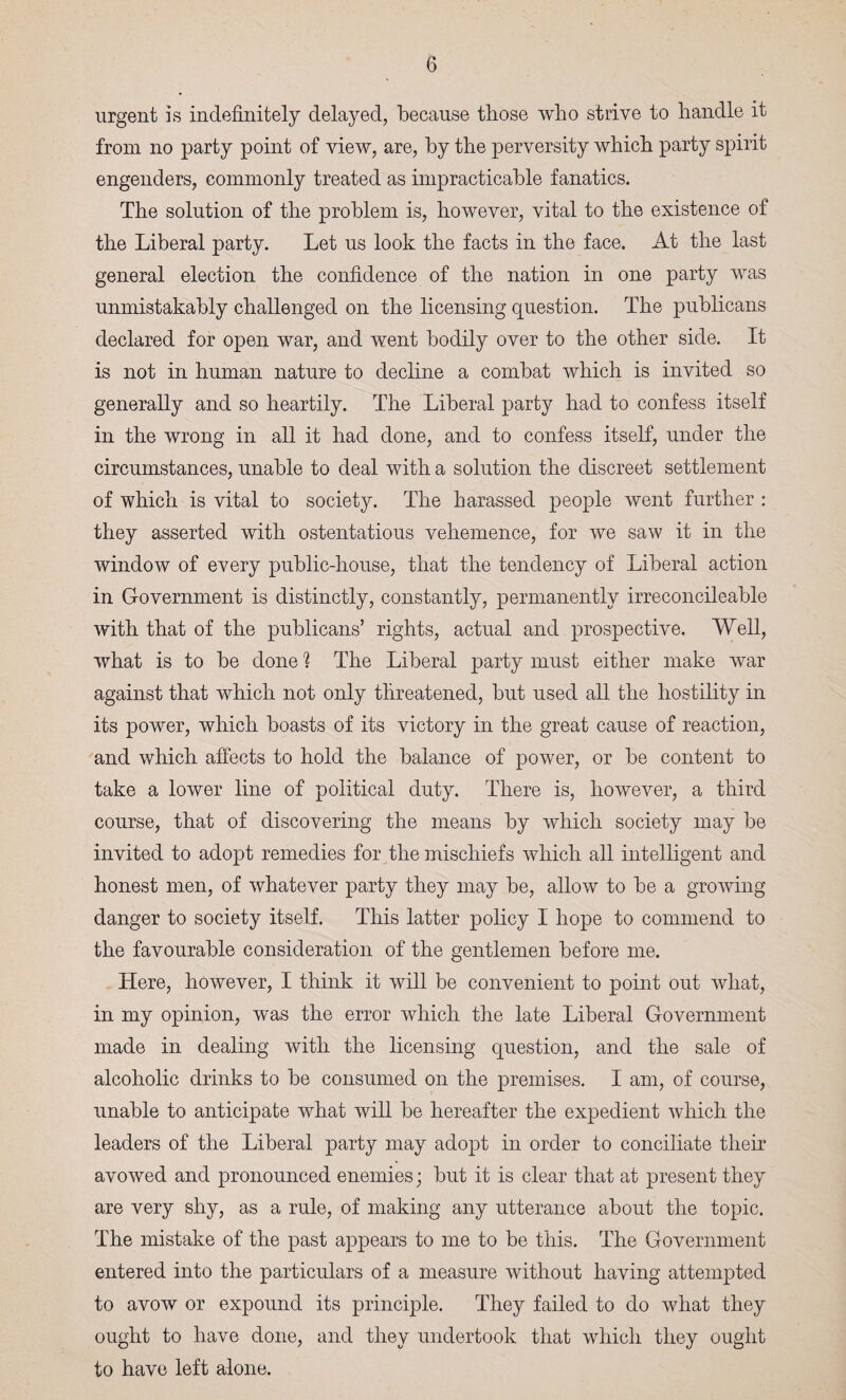 urgent is indefinitely delayed, because those who strive to handle it from no party point of view, are, hy the perversity which party spirit engenders, commonly treated as impracticable fanatics. The solution of the problem is, however, vital to the existence of the Liberal party. Let us look the facts in the face. At the last general election the confidence of the nation in one party was unmistakably challenged on the licensing question. The publicans declared for open war, and went bodily over to the other side. It is not in human nature to decline a combat which is invited so generally and so heartily. The Liberal party had to confess itself in the wrong in all it had done, and to confess itself, under the circumstances, unable to deal with a solution the discreet settlement of which is vital to society. The harassed people went further : they asserted with ostentatious vehemence, for we saw it in the window of every public-house, that the tendency of Liberal action in Government is distinctly, constantly, permanently irreconcileable with that of the publicans’ rights, actual and prospective. Well, what is to be done 1 The Liberal party must either make war against that which not only threatened, but used all the hostility in its power, which boasts of its victory in the great cause of reaction, and which affects to hold the balance of power, or be content to take a lower line of political duty. There is, however, a third course, that of discovering the means by which society may be invited to adopt remedies for the mischiefs which all intelligent and honest men, of whatever party they may be, allow to be a growing danger to society itself. This latter policy I hope to commend to the favourable consideration of the gentlemen before me. Here, however, I think it will be convenient to point out what, in my opinion, was the error which the late Liberal Government made in dealing with the licensing question, and the sale of alcoholic drinks to be consumed on the premises. I am, of course, unable to anticipate what will be hereafter the expedient which the leaders of the Liberal party may adopt in order to conciliate their avowed and pronounced enemies; but it is clear that at present they are very shy, as a rule, of making any utterance about the topic. The mistake of the past appears to me to be this. The Government entered into the particulars of a measure without having attempted to avow or expound its principle. They failed to do what they ought to have done, and they undertook that which they ought to have left alone.