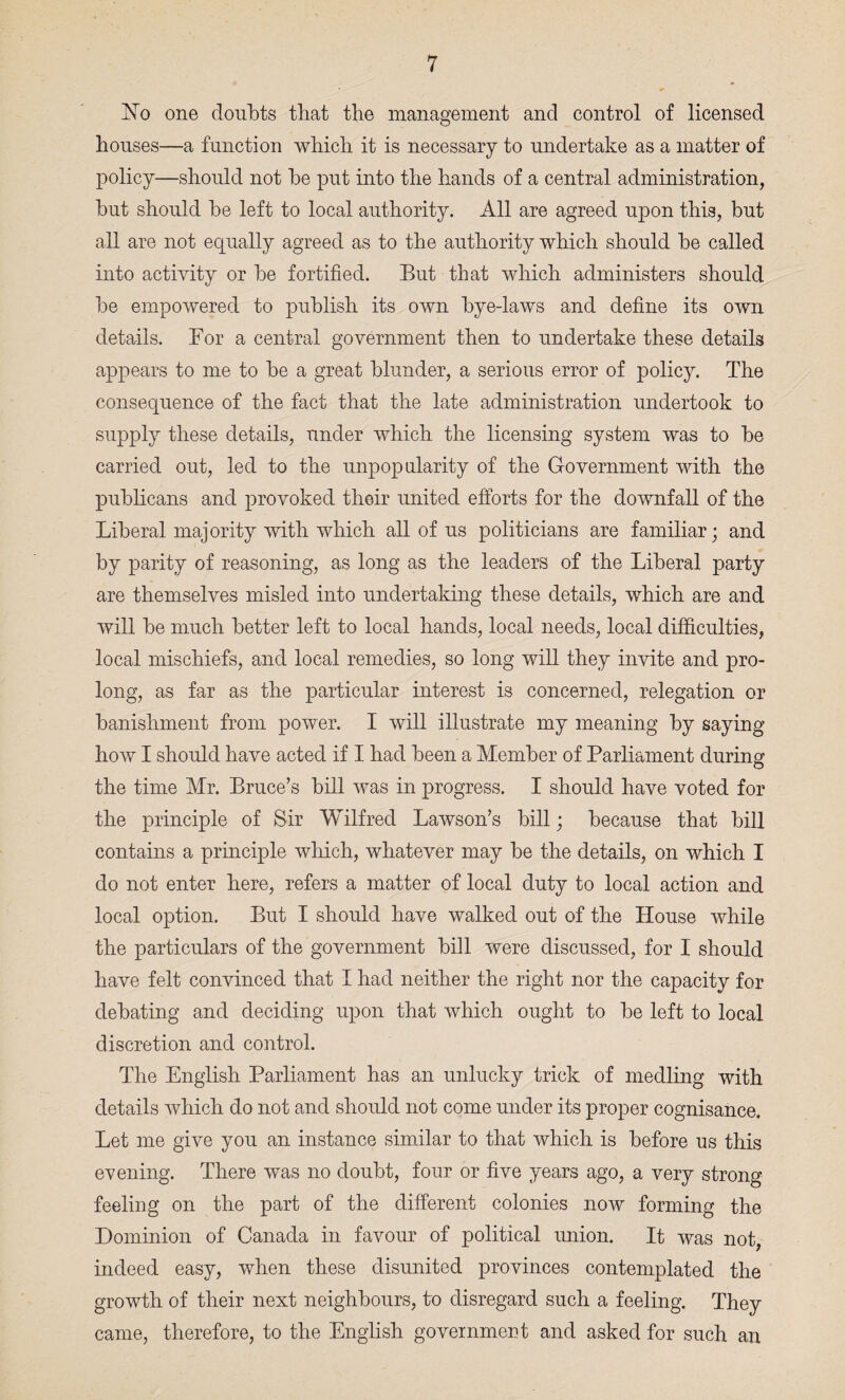 No one doubts that the management and control of licensed houses—a function which it is necessary to undertake as a matter of policy—should not he put into the hands of a central administration, hut should he left to local authority. All are agreed upon this, but all are not equally agreed as to the authority which should he called into activity or he fortified. But that which administers should he empowered to publish its own hye-laws and define its own details. Bor a central government then to undertake these details appears to me to he a great blunder, a serious error of policy. The consequence of the fact that the late administration undertook to supply these details, under which the licensing system was to he carried out, led to the unpopularity of the Government with the publicans and provoked their united efforts for the downfall of the Liberal majority with which all of us politicians are familiar; and by parity of reasoning, as long as the leaders of the Liberal party are themselves misled into undertaking these details, which are and will he much better left to local hands, local needs, local difficulties, local mischiefs, and local remedies, so long will they invite and pro¬ long, as far as the particular interest is concerned, relegation or banishment from power. I will illustrate my meaning by saying how I should have acted if I had been a Member of Parliament during the time Mr. Bruce’s bill was in progress. I should have voted for the principle of Sir Wilfred Lawson’s bill; because that bill contains a principle which, whatever may be the details, on which I do not enter here, refers a matter of local duty to local action and local option. But I should have walked out of the House while the particulars of the government bill were discussed, for I should have felt convinced that I had neither the right nor the capacity for debating and deciding upon that which ought to be left to local discretion and control. The English Parliament has an unlucky trick of medling with details which do not and should not come under its proper cognisance. Let me give you an instance similar to that which is before us this evening. There was no doubt, four or five years ago, a very strong feeling on the part of the different colonies now forming the Dominion of Canada in favour of political union. It was not, indeed easy, when these disunited provinces contemplated the growth of their next neighbours, to disregard such a feeling. They came, therefore, to the English government and asked for such an
