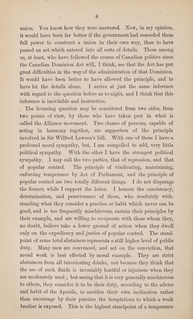 union. You know how they were answered. How, in my opinion, it would have been far better if the government had conceded them full power to construct a union in their own way, than to have passed an act which entered into all sorts of details. Those among us, at least, who have followed the course of Canadian politics since the Canadian Dominion Act will, I think, see that the Act has put great difficulties in the way of the administration of that Dominion. It would have been better to have allowed the principle, and to have let the details alone. I arrive at just the same inference with regard to the question before us to-night, and I think that this inference is inevitable and instructive. The licensing question may be considered from two sides, from two points of view, by those who have taken part in what is called the Alliance movement. Two classes of persons, capable of acting in harmony together, are supporters of the principle involved in Sir Wilfred Lawson’s bill. With one of these I have a profound moral sympathy, but, I am compelled to add, very little political sympathy. With the other I have the strongest political sympathy. I may call the two parties, that of repression, and that of popular control. The principle of vindicating, maintaining, enforcing temperance by Act of Parliament, and the principle of popular control are two totally different things. I do not disparage the former, while I support the latter. I honour the consistency, determination, and perseverance of those, who resolutely with¬ standing what they consider a practice or habit which never can be good, and is too frequently mischievous, sustain their principles by their example, and are willing to co-operate with those whom they, no doubt, believe take a lower ground of action when they dwell only on the expediency and justice of popular control. The stand¬ point of some total abstainers represents a still higher level of public duty. Many men are convinced, and act on the conviction, that moral work is best effected by moral example. They are strict abstainers from all intoxicating drinks, not because they think that the use of such fluids is invariably hurtful or injurious when they are moderately used ; but seeing that it is very generally mischievous to others, they consider it to be their duty, according to the advice and habit of the Apostle, to sacrifice their own inclination rather than encourage by their practice the temptations to which a weak brother is exposed. This is the highest standpoint of a temperance