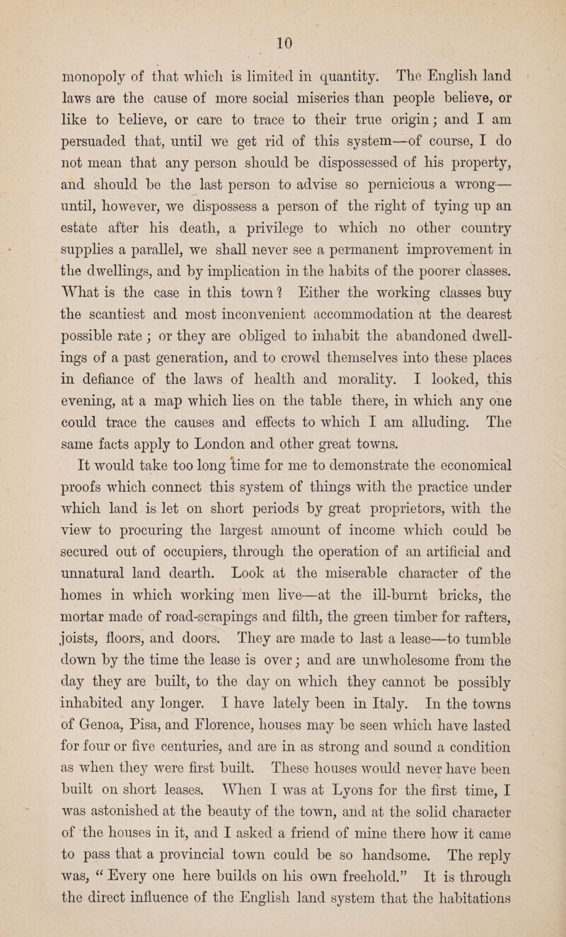 monopoly of that which is limited in quantity. The English land laws are the cause of more social miseries than people believe, or like to believe, or care to trace to their true origin; and I am persuaded that, until we get rid of this system—of course, I do not mean that any person should be dispossessed of his property, and should be the last person to advise so pernicious a wrong— until, however, we dispossess a person of the right of tying up an estate after his death, a privilege to which no other country supplies a parallel, we shall never see a permanent improvement in the dwellings, and by implication in the habits of the poorer classes. What is the case in this town 1 Either the working classes buy the scantiest and most inconvenient accommodation at the dearest possible rate ; or they are obliged to inhabit the abandoned dwell¬ ings of a past generation, and to crowd themselves into these jdaces in defiance of the laws of health and morality. I looked, this evening, at a map which lies on the table there, in which any one could trace the causes and effects to which I am alluding. The same facts apply to London and other great towns. It would take too long time for me to demonstrate the economical proofs which connect this system of things with the practice under which land is let on short periods by great proprietors, with the view to procuring the largest amount of income which could be secured out of occupiers, through the operation of an artificial and unnatural land dearth. Look at the miserable character of the homes in which working men live—at the ill-burnt bricks, the mortar made of road-scrapings and filth, the green timber for rafters, joists, floors, and doors. They are made to last a lease—to tumble down by the time the lease is over; and are unwholesome from the day they are built, to the day on which they cannot be possibly inhabited any longer. I have lately been in Italy. In the towns of Genoa, Pisa, and Elorence, houses may be seen which have lasted for four or five centuries, and are in as strong and sound a condition as when they were first built. These houses would never have been built on short leases. When I was at Lyons for the first time, I was astonished at the beauty of the town, and at the solid character of the houses in it, and I asked a friend of mine there how it came to pass that a provincial town could be so handsome. The reply was, “ Every one here builds on his own freehold.” It is through the direct influence of the English land system that the habitations