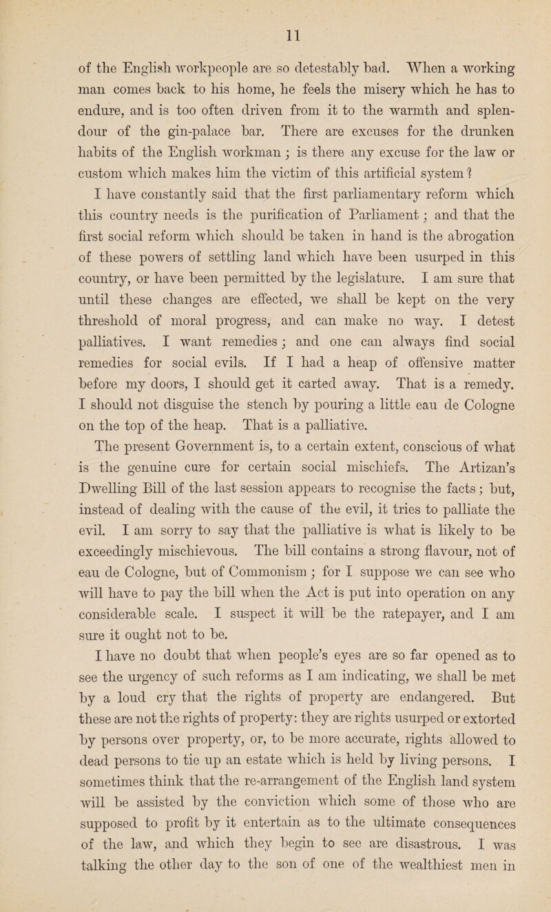 of the English workpeople are so detestably had. When a working man comes hack to his home, he feels the misery which he has to endure, and is too often driven from it to the warmth and splen¬ dour of the gin-palace bar. There are excuses for the drunken habits of the English workman ; is there any excuse for the law or custom which makes him the victim of this artificial system 1 I have constantly said that the first parliamentary reform which this country needs is the purification of Parliament; and that the first social reform which should be taken in hand is the abrogation of these powers of settling land which have been usurped in this country, or have been permitted by the legislature. I am sure that until these changes are effected, we shall be kept on the very threshold of moral progress, and can make no way. I detest palliatives. I want remedies; and one can always find social remedies for social evils. If I had a heap of offensive matter before my doors, I should get it carted away. That is a remedy. I should not disguise the stench by pouring a little eau cle Cologne on the top of the heap. That is a palliative. The present Government is, to a certain extent, conscious of what is the genuine cure for certain social mischiefs. The Artizan’s Dwelling Bill of the last session appears to recognise the facts; but, instead of dealing with the cause of the evil, it tries to palliate the evil. I am sorry to say that the palliative is what is likely to be exceedingly mischievous. The bill contains a strong flavour, not of eau de Cologne, but of Commonism ; for I suppose we can see who will have to pay the bill when the Act is put into operation on any considerable scale. I suspect it will be the ratepayer, and I am sure it ought not to be. I have no doubt that when people’s eyes are so far opened as to see the urgency of such reforms as I am indicating, we shall be met by a loud cry that the rights of property are endangered. But these are not the rights of property: they are rights usurped or extorted by persons over property, or, to be more accurate, rights allowed to dead persons to tie up an estate which is held by living persons. I sometimes think that the re-arrangement of the English land system will be assisted by the conviction which some of those who are supposed to profit by it entertain as to the ultimate consequences of the law, and which they begin to see are disastrous. I was talking the other day to the son of one of the wealthiest men in