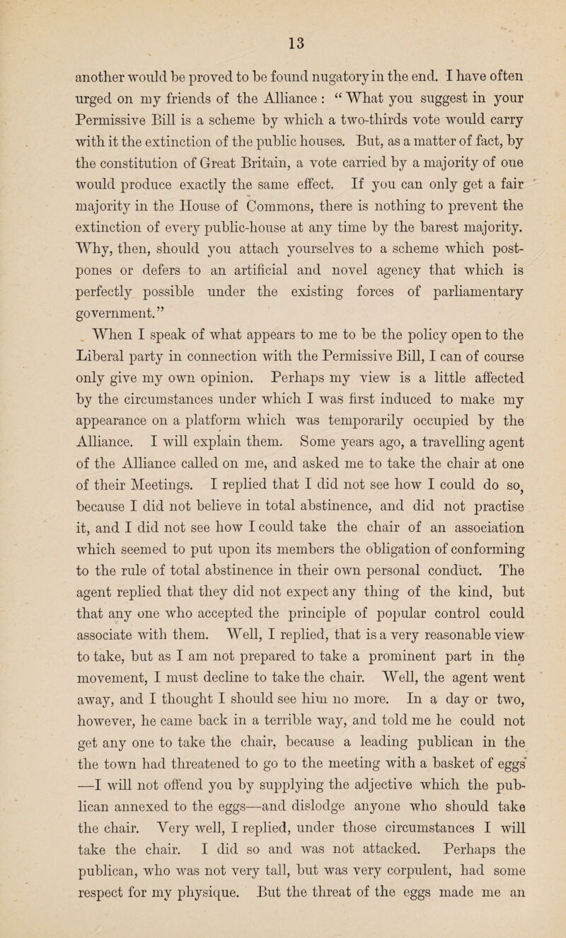 another would be proved to bo found nugatoryin the end. I have often urged on my friends of the Alliance : “ What you suggest in your Permissive Bill is a scheme by which a two-thirds vote would carry with it the extinction of the public houses. But, as a matter of fact, by the constitution of Great Britain, a vote carried by a majority of one would produce exactly the same effect. If you can only get a fair majority in the House of Commons, there is nothing to prevent the extinction of every public-house at any time by the barest majority. Why, then, should you attach yourselves to a scheme which post¬ pones or defers to an artificial and novel agency that which is perfectly possible under the existing forces of parliamentary government.” When I speak of what appears to me to be the policy open to the Liberal party in connection with the Permissive Bill, I can of course only give my own opinion. Perhaps my view is a little affected by the circumstances under which I was first induced to make my appearance on a platform which was temporarily occupied by the Alliance. I will explain them. Some years ago, a travelling agent of the Alliance called on me, and asked me to take the chair at one of their Meetings. I replied that I did not see how I could do so, because I did not believe in total abstinence, and did not practise it, and I did not see how I could take the chair of an association which seemed to put upon its members the obligation of conforming to the rule of total abstinence in their own personal conduct. The agent replied that they did not expect any thing of the kind, but that any one who accepted the principle of popular control could associate with them. Well, I replied, that is a very reasonable view to take, but as I am not prepared to take a prominent part in the movement, I must decline to take the chair. Well, the agent went away, and I thought I should see him no more. In a day or two, however, he came back in a terrible way, and told me he could not get any one to take the chair, because a leading publican in the the town had threatened to go to the meeting with a basket of eggs —I will not offend you by supplying the adjective which the pub¬ lican annexed to the eggs—and dislodge anyone who should take the chair. Yery well, I replied, under those circumstances I will take the chair. I did so and was not attacked. Perhaps the publican, who was not very tall, but was very corpulent, had some respect for my physique. But the threat of the eggs made me an
