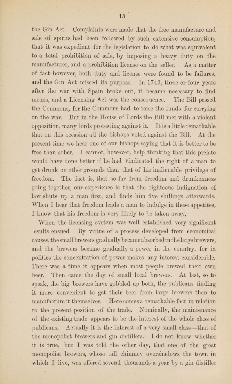 the Gin Act. Complaints were made that the free manufacture and sale of spirits had been followed by such extensive consumption, that it was expedient for the legislation to do what was equivalent to a total prohibition of sale, by imposing a heavy duty on the manufacturer, and a prohibition license on the seller. As a matter of fact however, both duty and license were found to be failures, and the Gin Act missed its purpose. In 1743, three or four years after the war with Spain broke out, it became necessary to find means, and a Licensing Act was the consequence. The Bill passed the Commons, for the Commons had to raise the funds for carrying on the war. But in the House of Lords the Bill met with a violent opposition, many lords protesting against it. It is a little remarkable that on this occasion all the bishops voted against the Bill. At the present time we hear one of our bishops saying that it is better to be free than sober. I cannot, however, help thinking that this prelate would have done better if he had vindicated the right of a man to get drunk on other grounds than that of his inalienable privilege of freedom. The fact is, that so far from freedom and drunkenness going together, our experience is that the righteous indignation of law shuts up a man first, and finds him five shillings afterwards. When I hear that freedom leads a man to indulge in these appetites, I know that his freedom is very likely to be taken away. When the licensing system was well established very significant esults ensued. By virtue of a process developed from economical causes, the small brewers gradually became absorbed in the large brewers, and the brewers became gradually a power in the country, for in politics the concentration of power makes any interest considerable. There was a time it appears when most people brewed their own beer. Then came the day of small local brewers. At last, so to speak, the big brewers have gobbled up both, the publicans finding it more convenient to get their beer from large brewers than to manufacture it themselves. Here comes a remarkable fact in relation to the present position of the trade. Nominally, the maintenance of the existing trade appears to be the interest of the whole class of publicans. Actually it is the interest of a very small class—that of the monopolist brewers and gin distillers. I do not know whether it is true, but I was told the other day, that one of the great monopolist brewers, whose tall chimney overshadows the town in which I live, was offered several thousands a year by a gin distiller