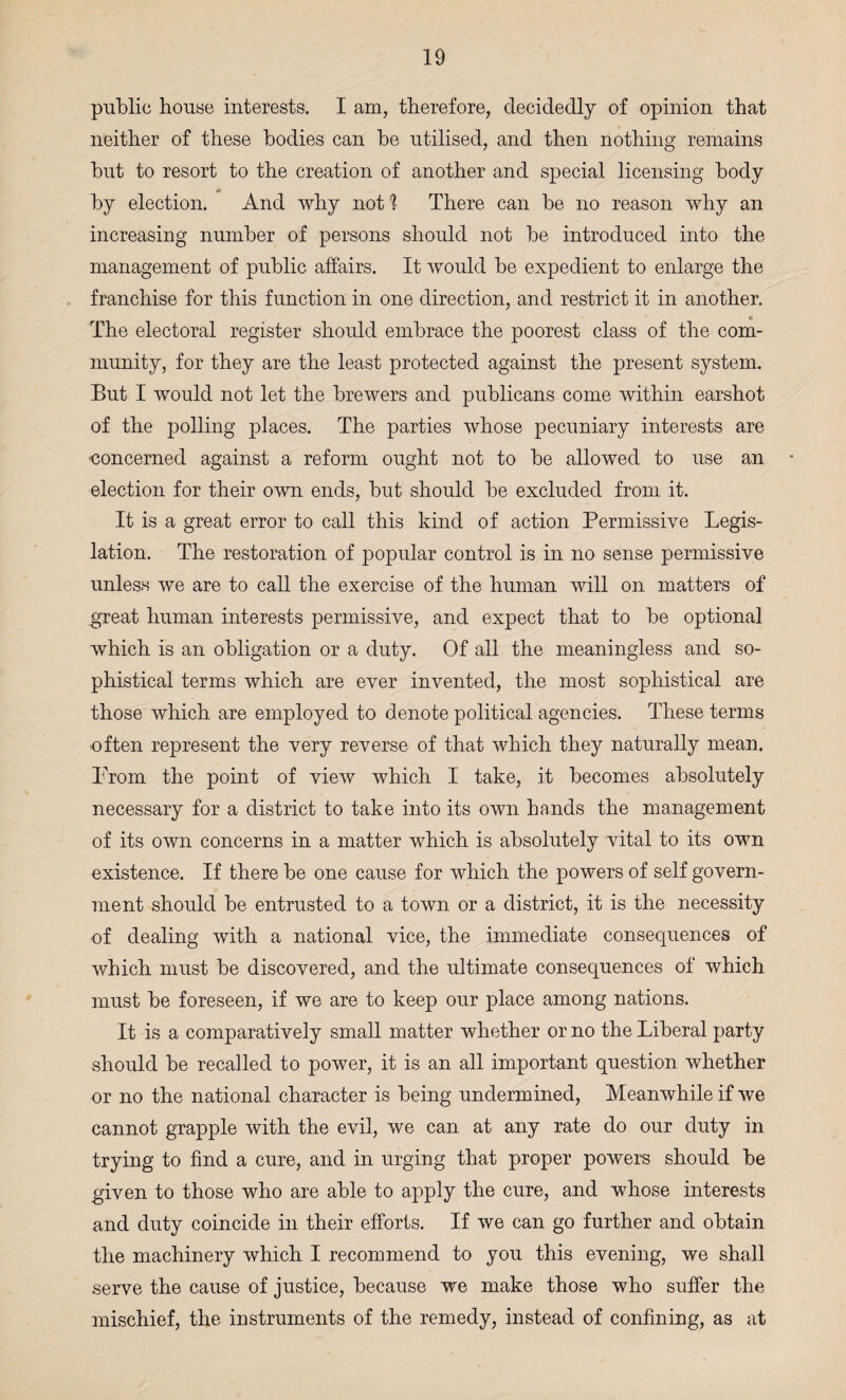 public house interests. I am, therefore, decidedly of opinion that neither of these bodies can be utilised, and then nothing remains but to resort to the creation of another and special licensing body by election. And why not h There can be no reason why an increasing number of persons should not be introduced into the management of public affairs. It would be expedient to enlarge the franchise for this function in one direction, and restrict it in another. « The electoral register should embrace the poorest class of the com¬ munity, for they are the least protected against the present system. But I would not let the brewers and publicans come within earshot of the polling places. The parties whose pecuniary interests are “Concerned against a reform ought not to be allowed to use an election for their own ends, but should be excluded from it. It is a great error to call this kind of action Permissive Legis¬ lation. The restoration of popular control is in no sense permissive unless we are to call the exercise of the human will on matters of great human interests permissive, and expect that to be optional which is an obligation or a duty. Of all the meaningless and so¬ phistical terms which are ever invented, the most sophistical are those which are employed to denote political agencies. These terms often represent the very reverse of that which they naturally mean. Prom the point of view which I take, it becomes absolutely necessary for a district to take into its own hands the management of its own concerns in a matter which is absolutely vital to its own existence. If there be one cause for which the powers of self govern¬ ment should be entrusted to a town or a district, it is the necessity of dealing with a national vice, the immediate consequences of which must be discovered, and the ultimate consequences of which must be foreseen, if we are to keep our place among nations. It is a comparatively small matter whether or no the Liberal party should be recalled to power, it is an all important question whether or no the national character is being undermined, Meanwhile if we cannot grapple with the evil, we can at any rate do our duty in trying to find a cure, and in urging that proper powers should be given to those who are able to apply the cure, and whose interests and duty coincide in their efforts. If we can go further and obtain the machinery which I recommend to you this evening, we shall serve the cause of justice, because we make those who suffer the mischief, the instruments of the remedy, instead of confining, as at